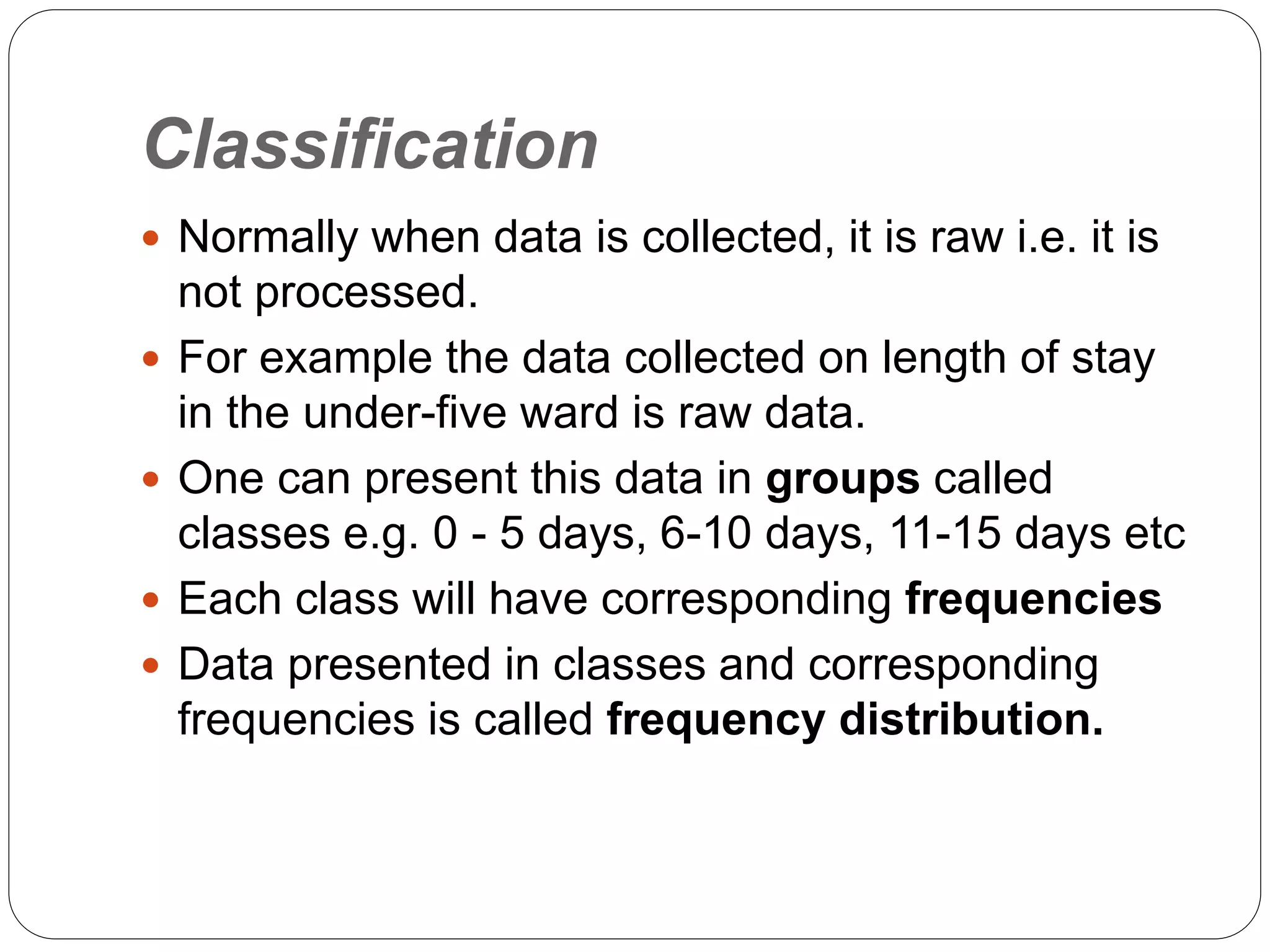 Classification
 Normally when data is collected, it is raw i.e. it is
not processed.
 For example the data collected on length of stay
in the under-five ward is raw data.
 One can present this data in groups called
classes e.g. 0 - 5 days, 6-10 days, 11-15 days etc
 Each class will have corresponding frequencies
 Data presented in classes and corresponding
frequencies is called frequency distribution.
 