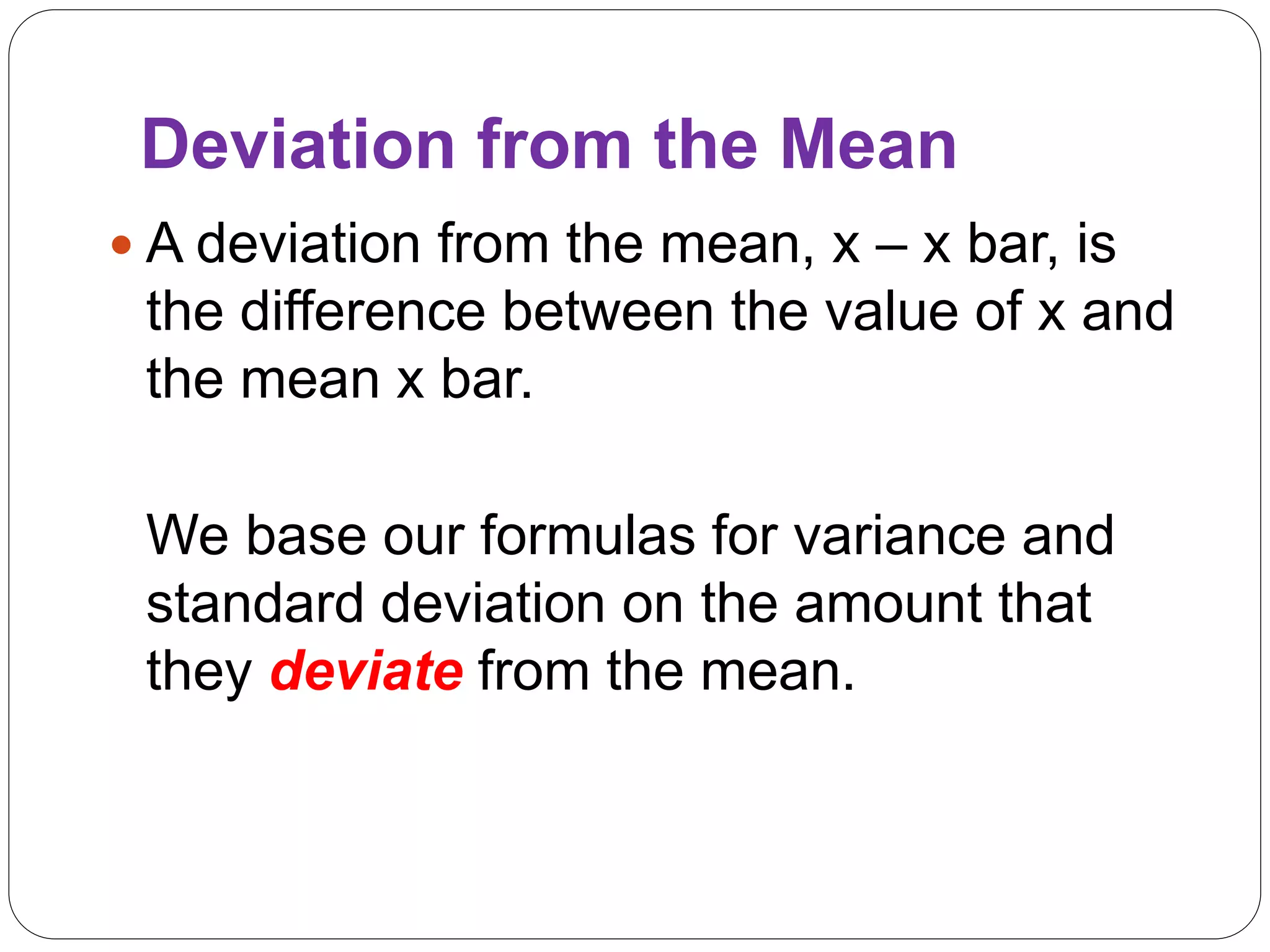 Deviation from the Mean
 A deviation from the mean, x – x bar, is
the difference between the value of x and
the mean x bar.
We base our formulas for variance and
standard deviation on the amount that
they deviate from the mean.
 