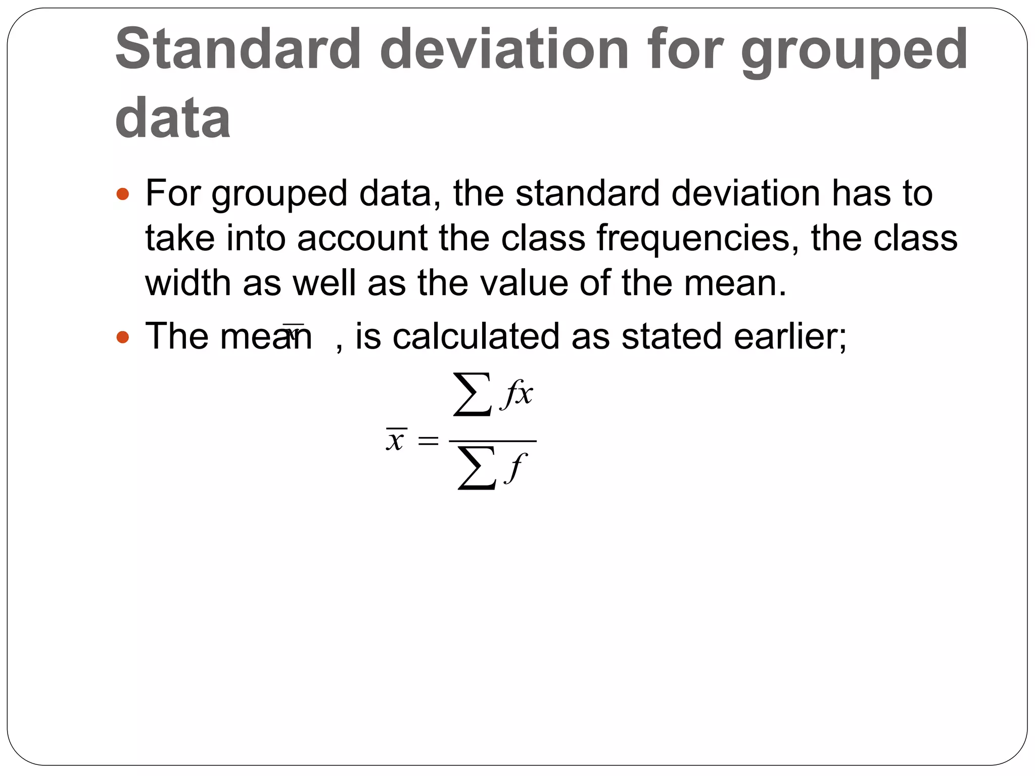 Standard deviation for grouped
data
 For grouped data, the standard deviation has to
take into account the class frequencies, the class
width as well as the value of the mean.
 The mean , is calculated as stated earlier;
x
fx
x
f



 