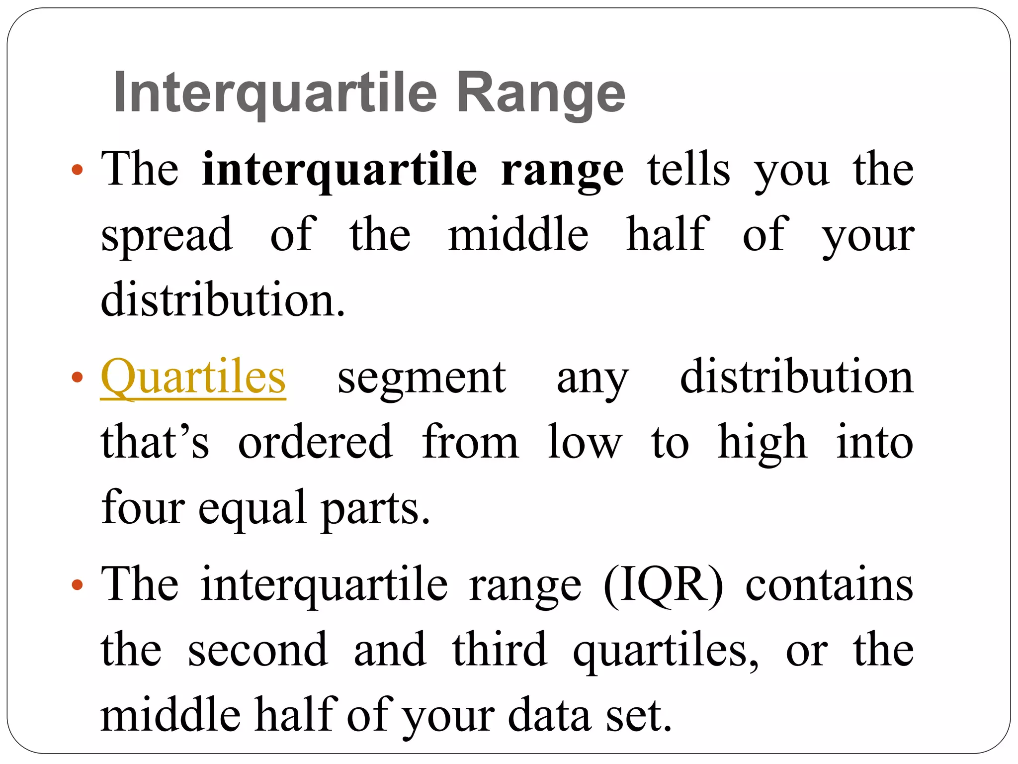 Interquartile Range
• The interquartile range tells you the
spread of the middle half of your
distribution.
• Quartiles segment any distribution
that’s ordered from low to high into
four equal parts.
• The interquartile range (IQR) contains
the second and third quartiles, or the
middle half of your data set.
 