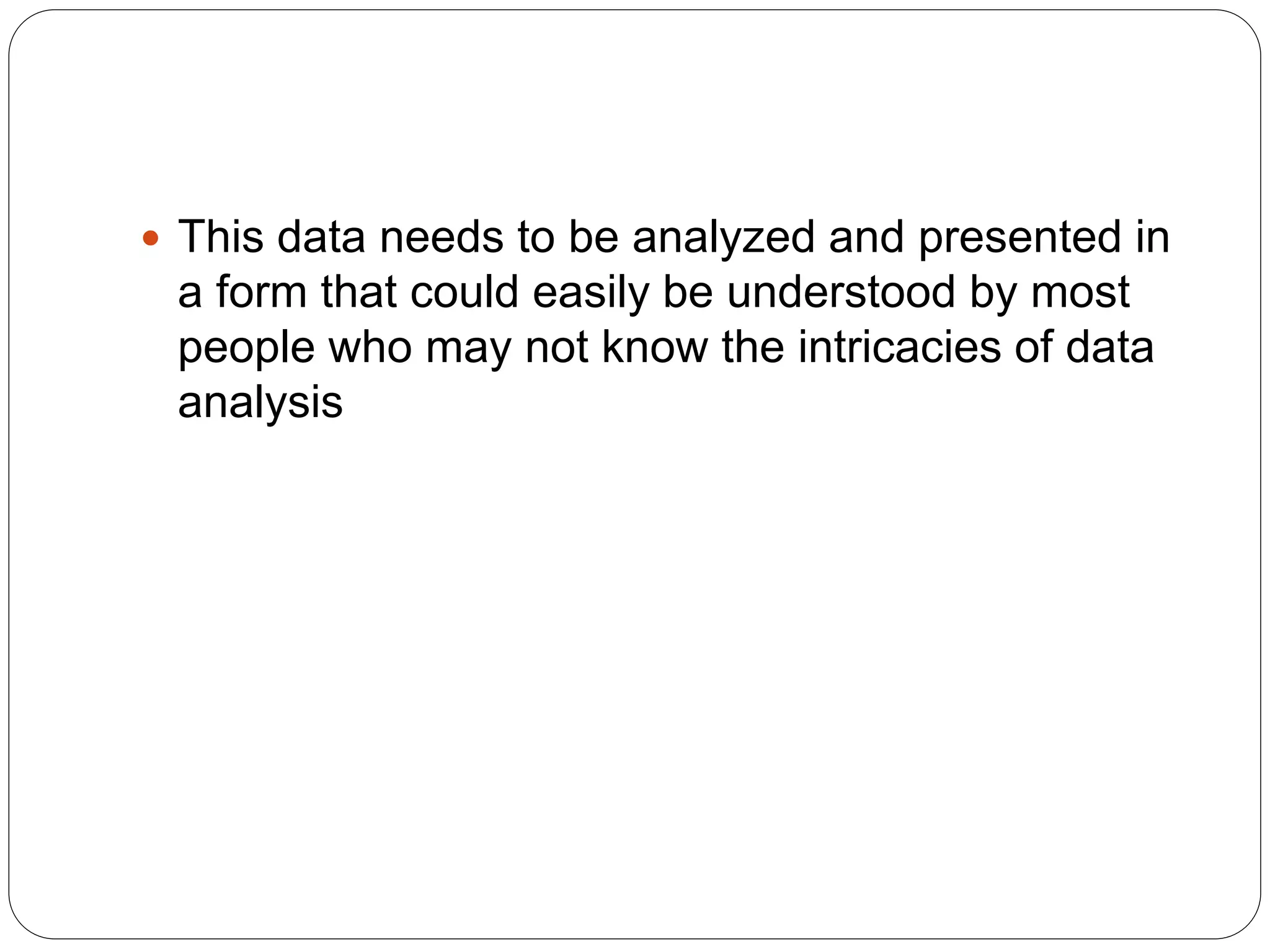  This data needs to be analyzed and presented in
a form that could easily be understood by most
people who may not know the intricacies of data
analysis
 