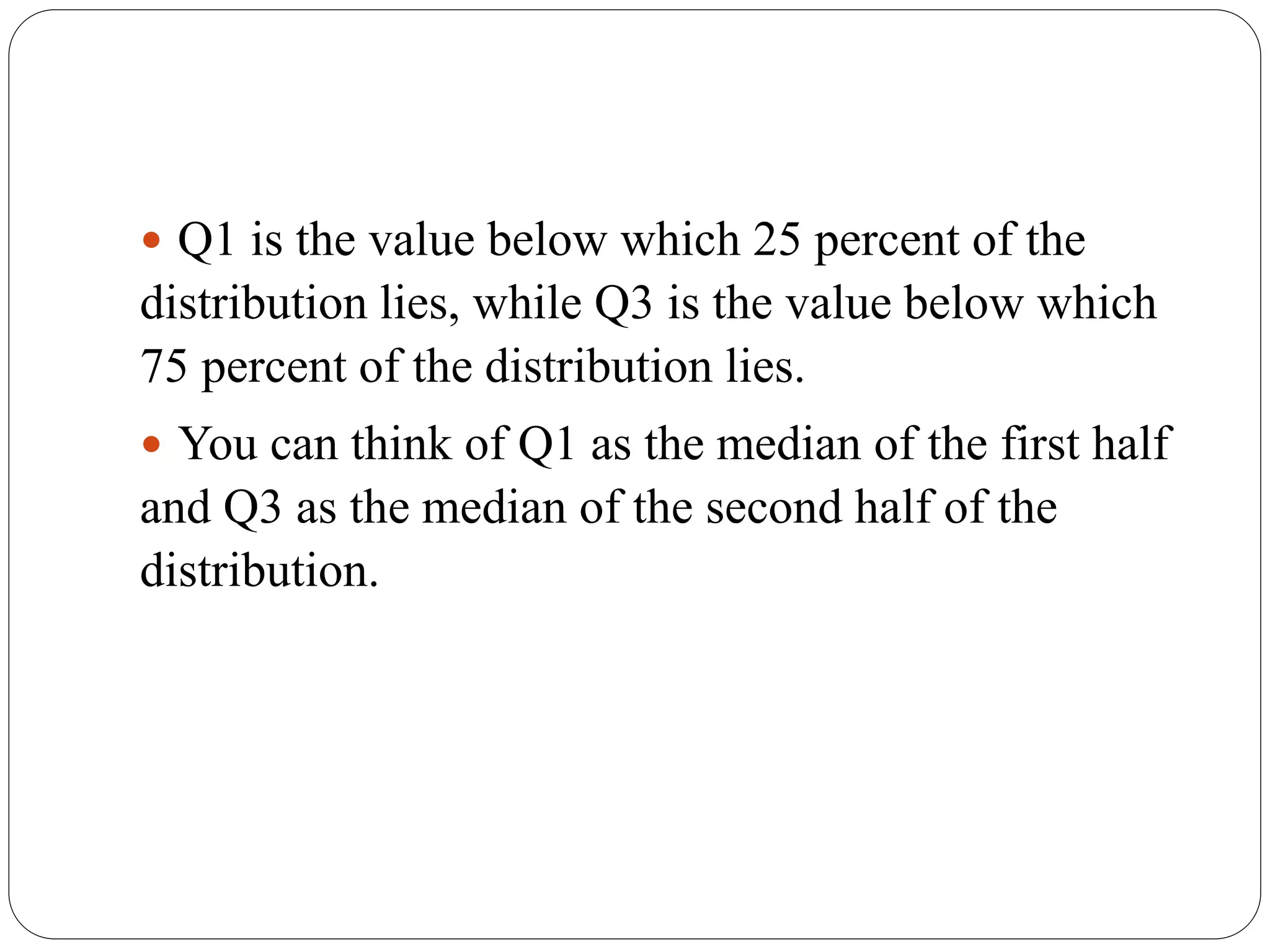  Q1 is the value below which 25 percent of the
distribution lies, while Q3 is the value below which
75 percent of the distribution lies.
 You can think of Q1 as the median of the first half
and Q3 as the median of the second half of the
distribution.
 