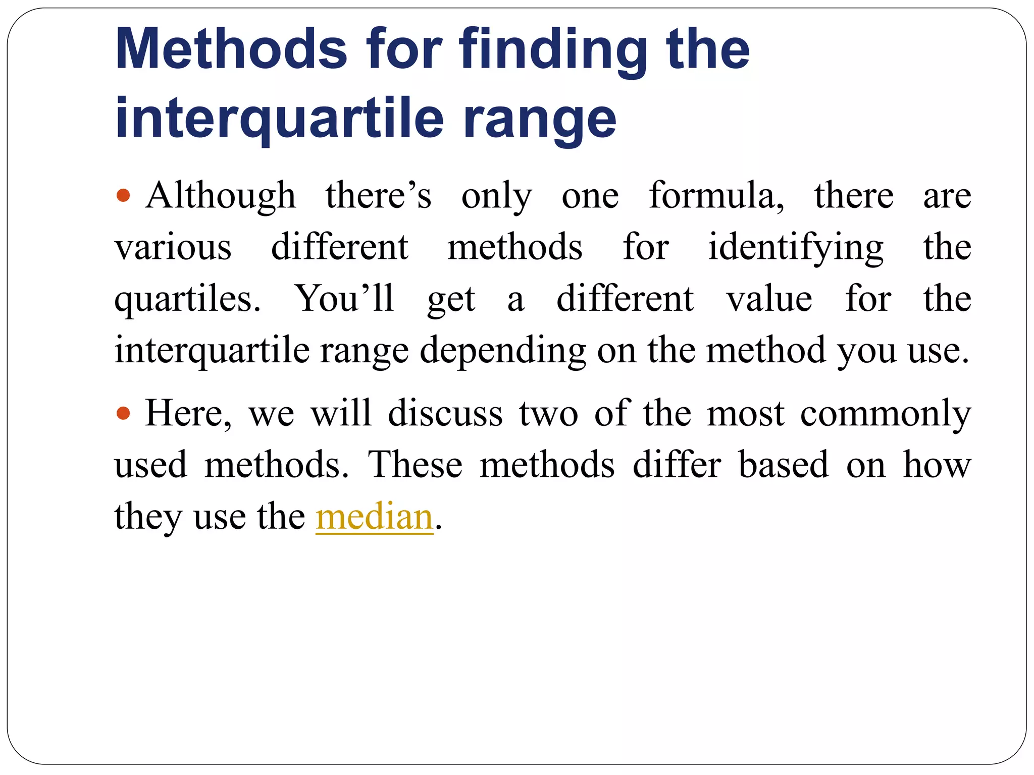 Methods for finding the
interquartile range
 Although there’s only one formula, there are
various different methods for identifying the
quartiles. You’ll get a different value for the
interquartile range depending on the method you use.
 Here, we will discuss two of the most commonly
used methods. These methods differ based on how
they use the median.
 