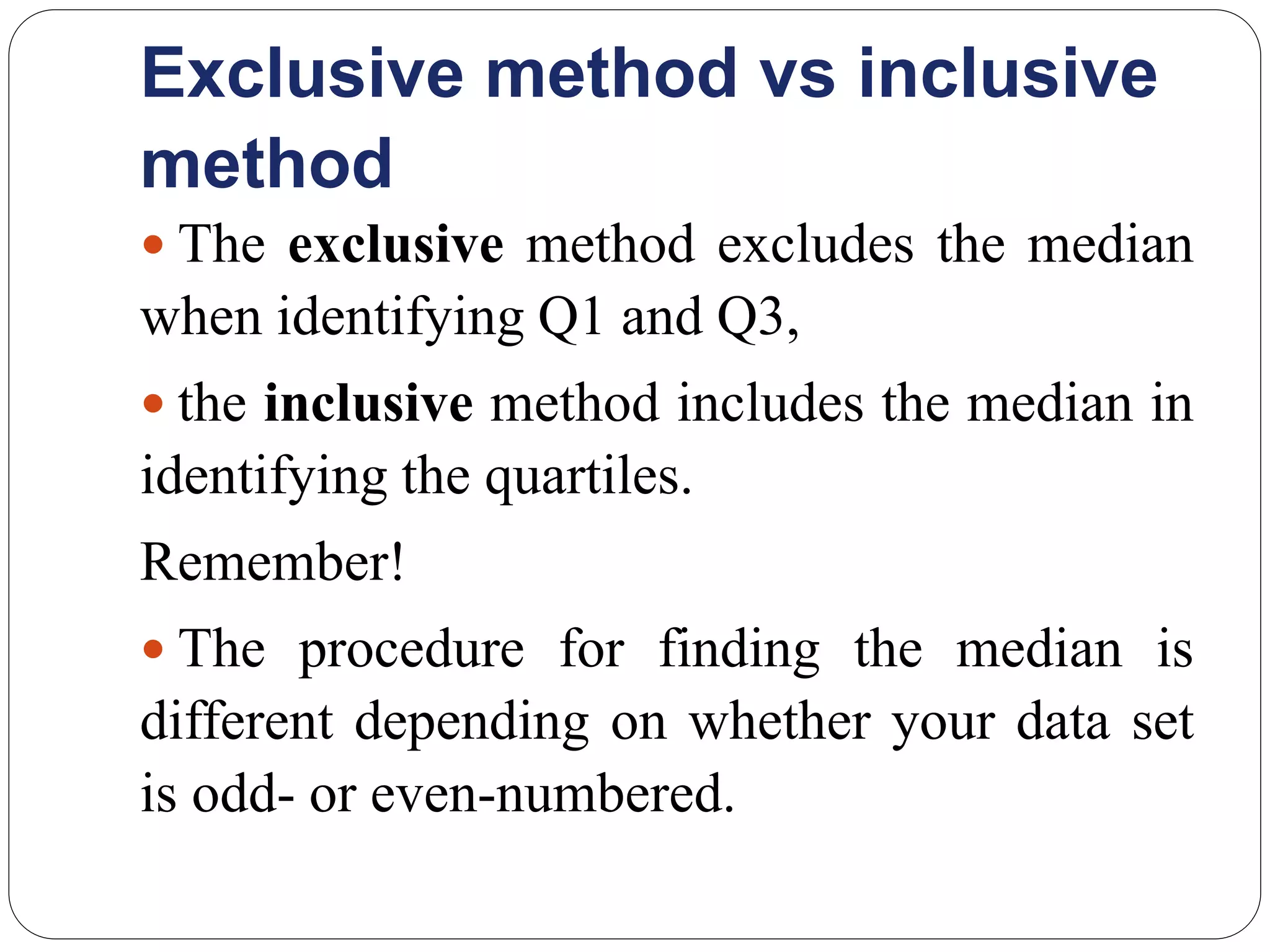 Exclusive method vs inclusive
method
 The exclusive method excludes the median
when identifying Q1 and Q3,
 the inclusive method includes the median in
identifying the quartiles.
Remember!
 The procedure for finding the median is
different depending on whether your data set
is odd- or even-numbered.
 