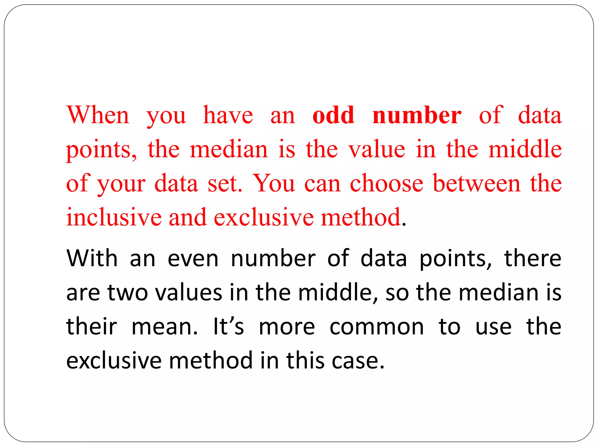 When you have an odd number of data
points, the median is the value in the middle
of your data set. You can choose between the
inclusive and exclusive method.
With an even number of data points, there
are two values in the middle, so the median is
their mean. It’s more common to use the
exclusive method in this case.
 