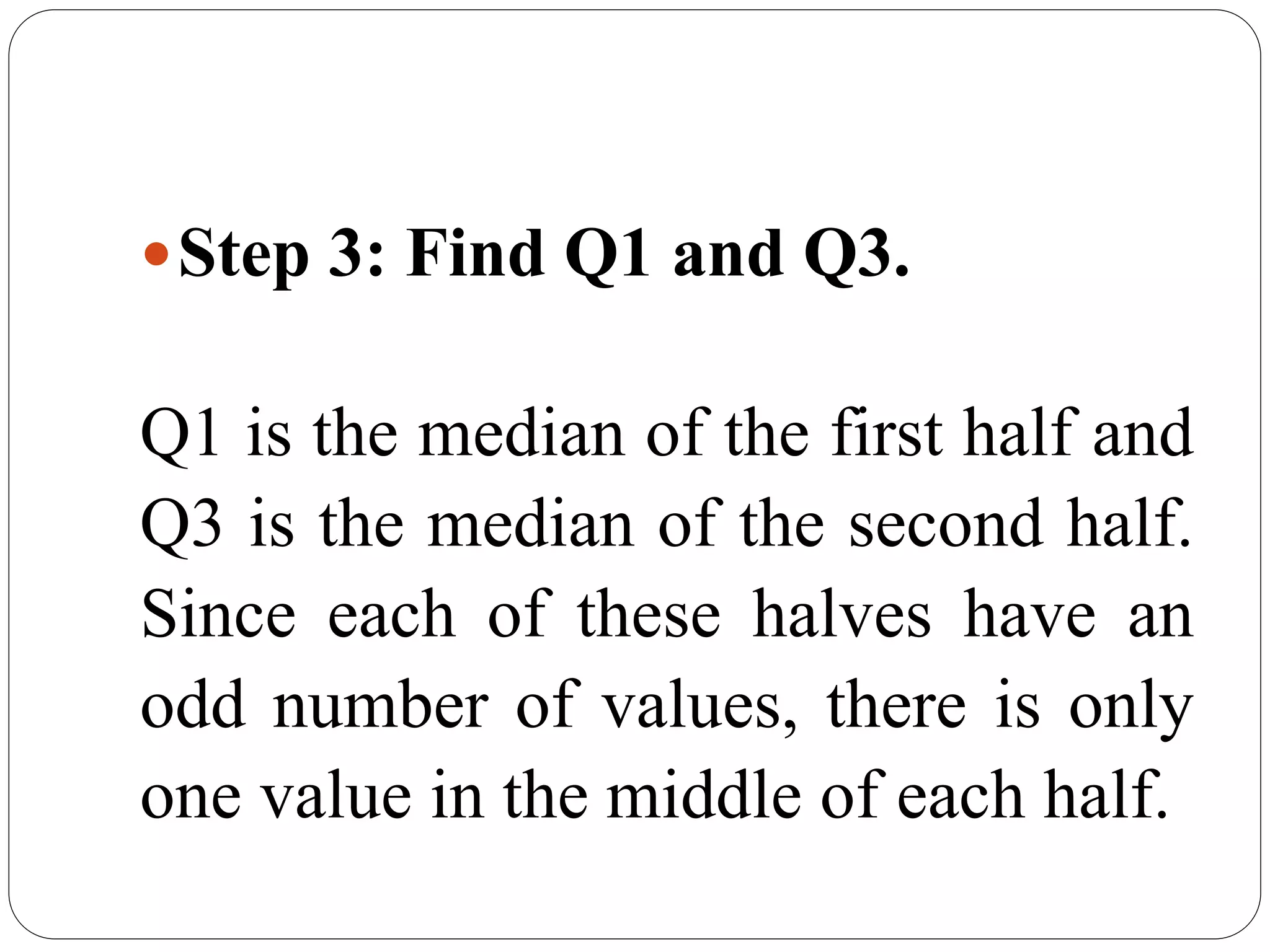 Step 3: Find Q1 and Q3.
Q1 is the median of the first half and
Q3 is the median of the second half.
Since each of these halves have an
odd number of values, there is only
one value in the middle of each half.
 