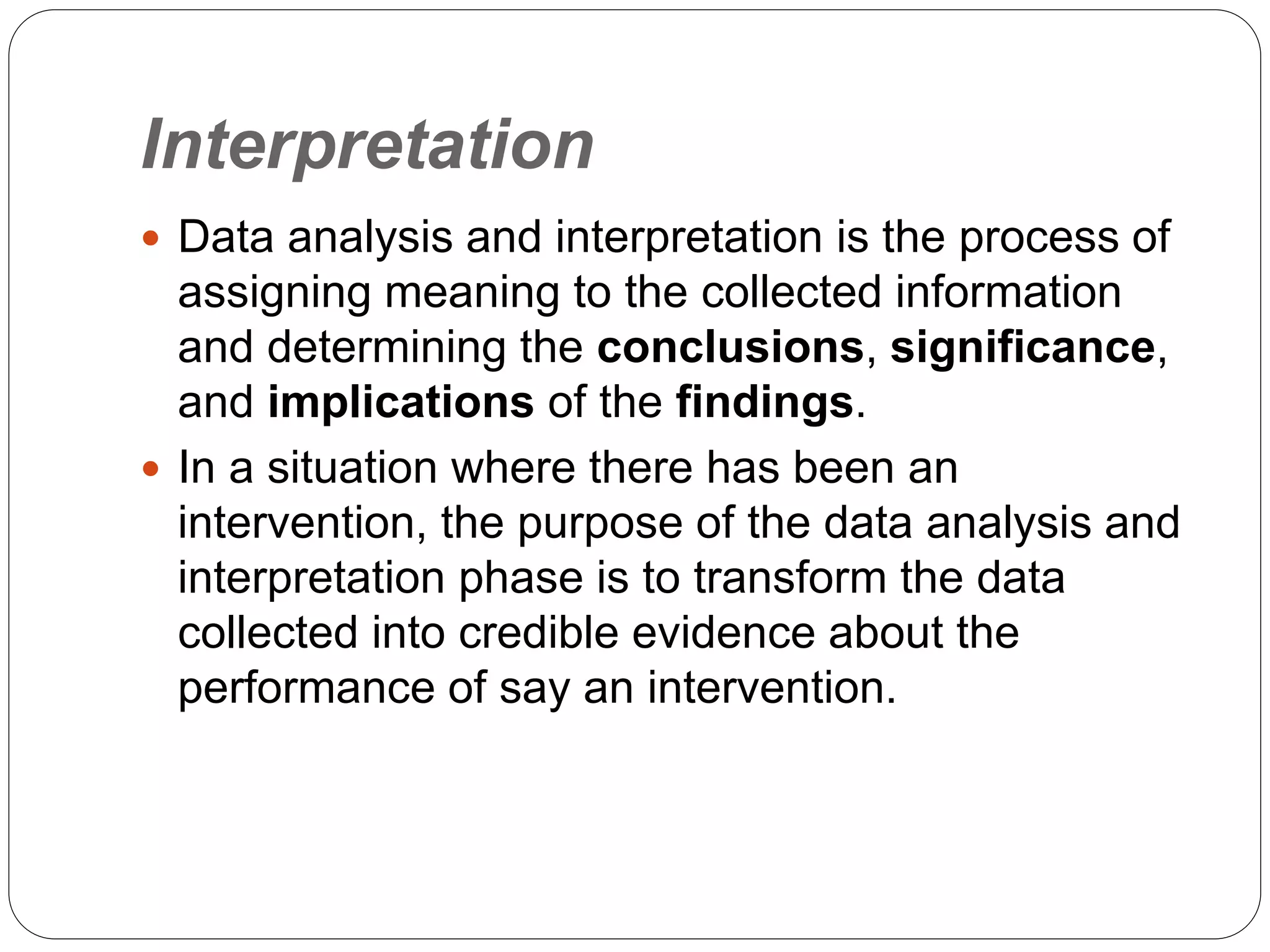 Interpretation
 Data analysis and interpretation is the process of
assigning meaning to the collected information
and determining the conclusions, significance,
and implications of the findings.
 In a situation where there has been an
intervention, the purpose of the data analysis and
interpretation phase is to transform the data
collected into credible evidence about the
performance of say an intervention.
 