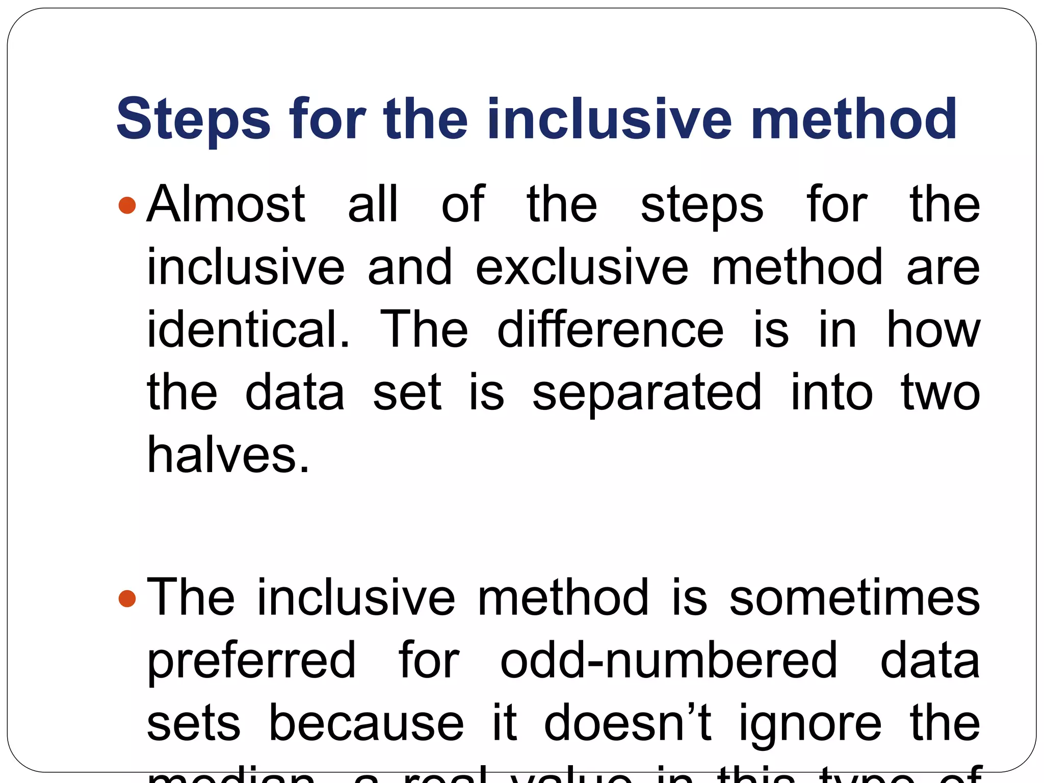 Steps for the inclusive method
Almost all of the steps for the
inclusive and exclusive method are
identical. The difference is in how
the data set is separated into two
halves.
The inclusive method is sometimes
preferred for odd-numbered data
sets because it doesn’t ignore the
 