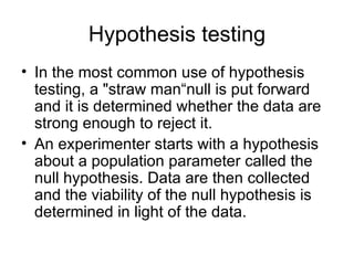 Hypothesis testing In the most common use of hypothesis testing, a "straw man“null is put forward and it is determined whether the data are strong enough to reject it.  An experimenter starts with a hypothesis about a population parameter called the null hypothesis. Data are then collected and the viability of the null hypothesis is determined in light of the data.  