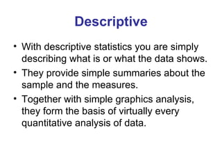 Descriptive With descriptive statistics you are simply describing what is or what the data shows.  They provide simple summaries about the sample and the measures.  Together with simple graphics analysis, they form the basis of virtually every quantitative analysis of data.  