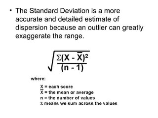 The Standard Deviation is a more accurate and detailed estimate of dispersion because an outlier can greatly exaggerate the range. 