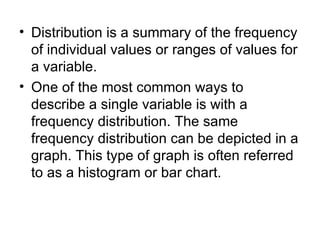 Distribution is a summary of the frequency of individual values or ranges of values for a variable.  One of the most common ways to describe a single variable is with a frequency distribution. The same frequency distribution can be depicted in a graph. This type of graph is often referred to as a histogram or bar chart.  