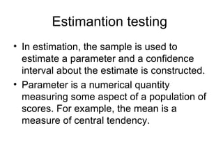 Estimantion testing  In estimation, the sample is used to estimate a parameter and a confidence interval about the estimate is constructed. Parameter is a numerical quantity measuring some aspect of a population of scores. For example, the mean is a measure of central tendency.  