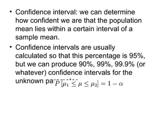 Confidence interval: we can determine how confident we are that the population mean lies within a certain interval of a sample mean. Confidence intervals are usually calculated so that this percentage is 95%, but we can produce 90%, 99%, 99.9% (or whatever) confidence intervals for the unknown parameter.  