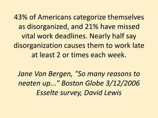 43% of Americans categorize themselves as disorganized, and 21% have missed vital work deadlines. Nearly half say disorganization causes them to work late at least 2 or times each week.Jane Von Bergen, "So many reasons to neaten up..." Boston Globe 3/12/2006Esselte survey, David Lewis 