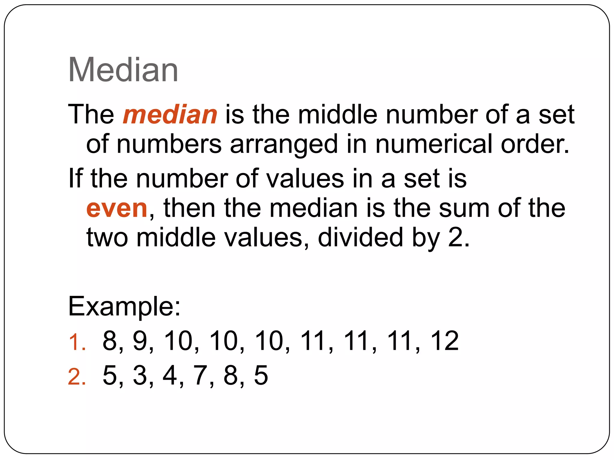 Median
The median is the middle number of a set
  of numbers arranged in numerical order.
If the number of values in a set is
  even, then the median is the sum of the
  two middle values, divided by 2.

Example:
1. 8, 9, 10, 10, 10, 11, 11, 11, 12
2. 5, 3, 4, 7, 8, 5
 