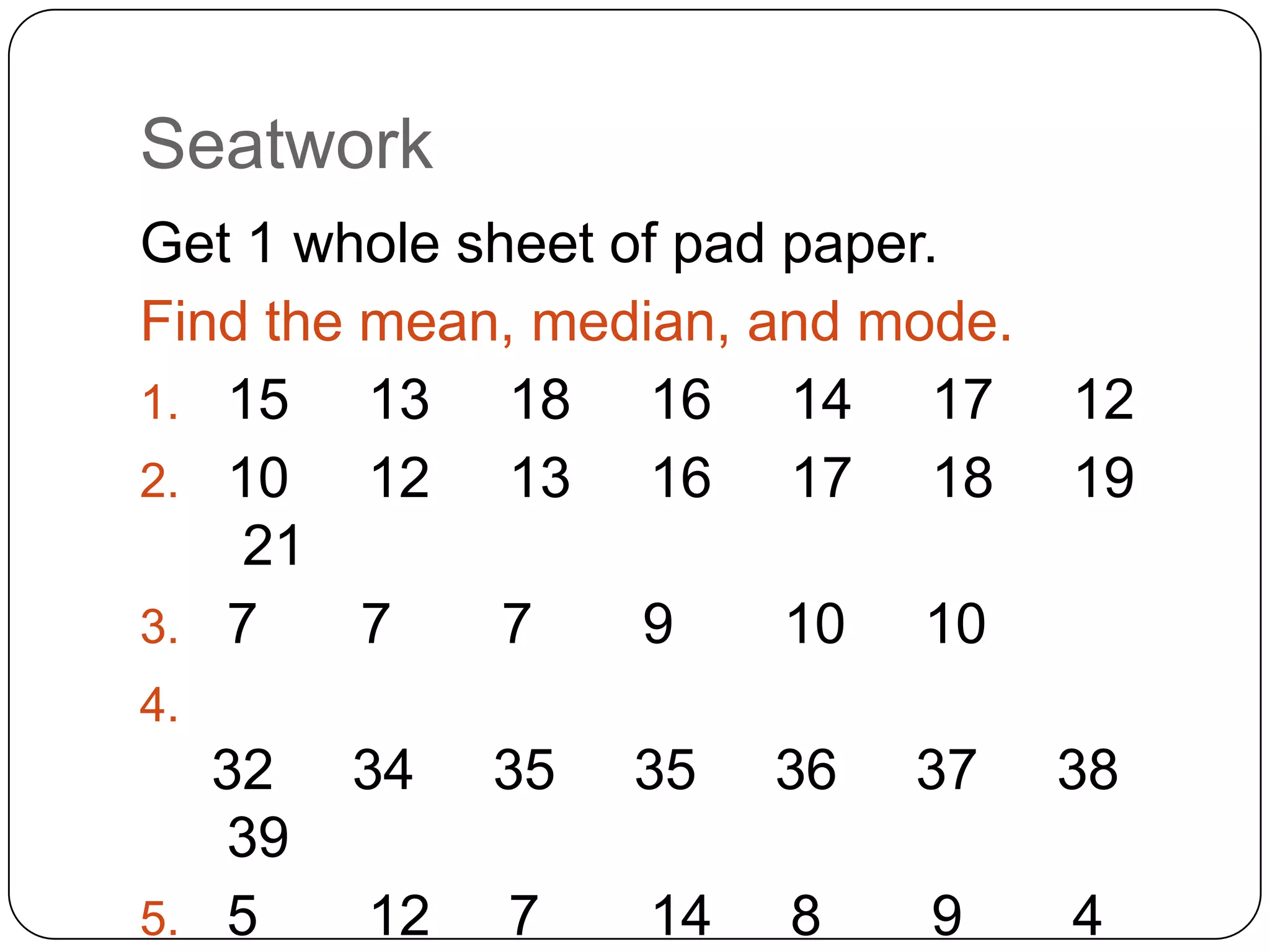 Seatwork
Get 1 whole sheet of pad paper.
Find the mean, median, and mode.
1. 15    13 18 16 14 17            12
2. 10    12 13 16 17 18            19
    21
3. 7     7    7    9     10 10
4.
   32   34   35   35   36   37     38
   39
5. 5    12   7    14   8    9      4
 