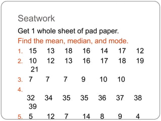 Seatwork
Get 1 whole sheet of pad paper.
Find the mean, median, and mode.
1. 15    13 18 16 14 17            12
2. 10    12 13 16 17 18            19
    21
3. 7     7    7    9     10 10
4.
   32   34   35   35   36   37     38
   39
5. 5    12   7    14   8    9      4
 
