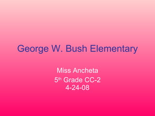 George W. Bush Elementary Miss Ancheta 5 th  Grade CC-2 4-24-08 