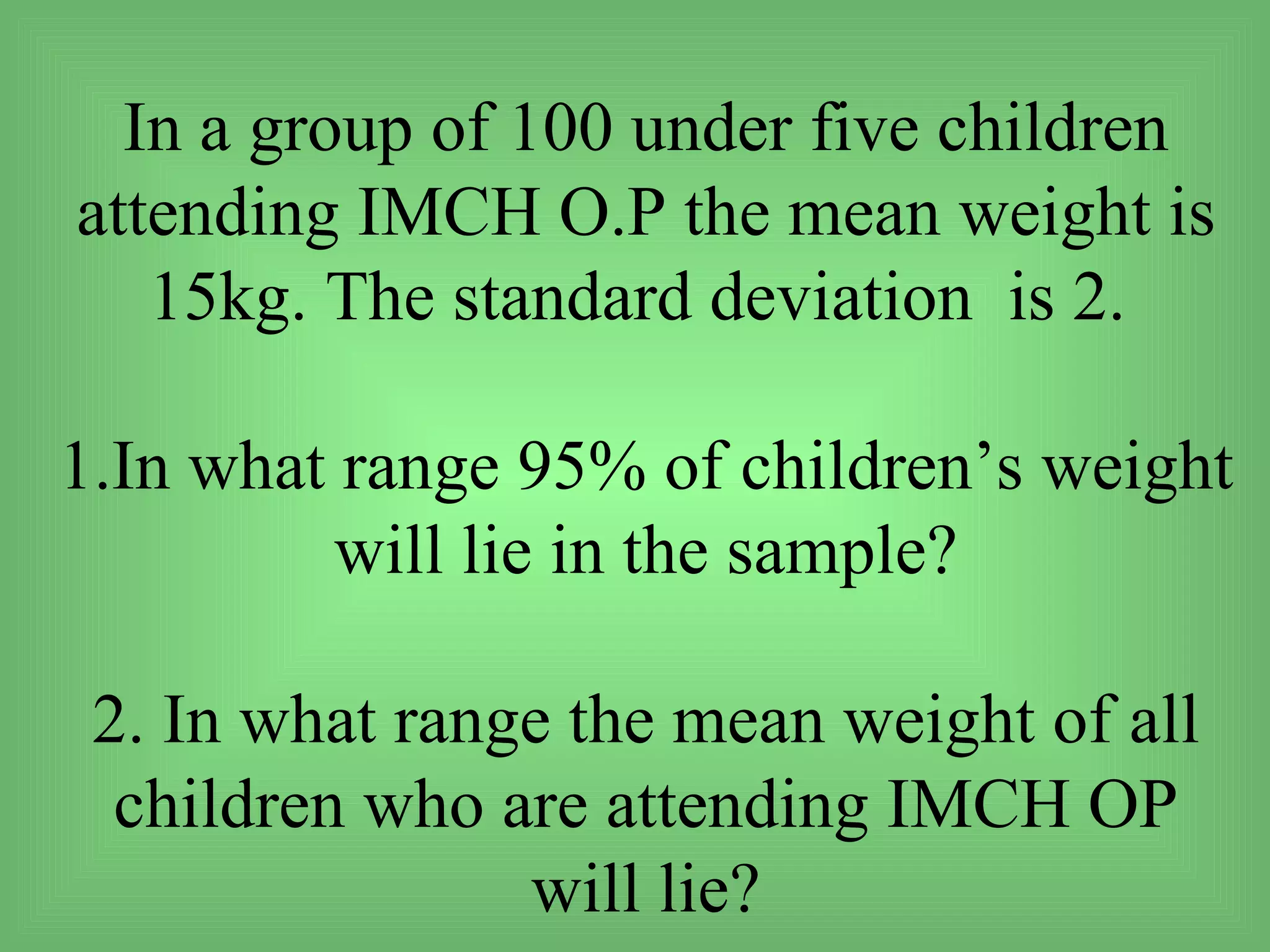 In a group of 100 under five children
attending IMCH O.P the mean weight is
   15kg. The standard deviation is 2.

1.In what range 95% of children’s weight
          will lie in the sample?

 2. In what range the mean weight of all
  children who are attending IMCH OP
                will lie?
 