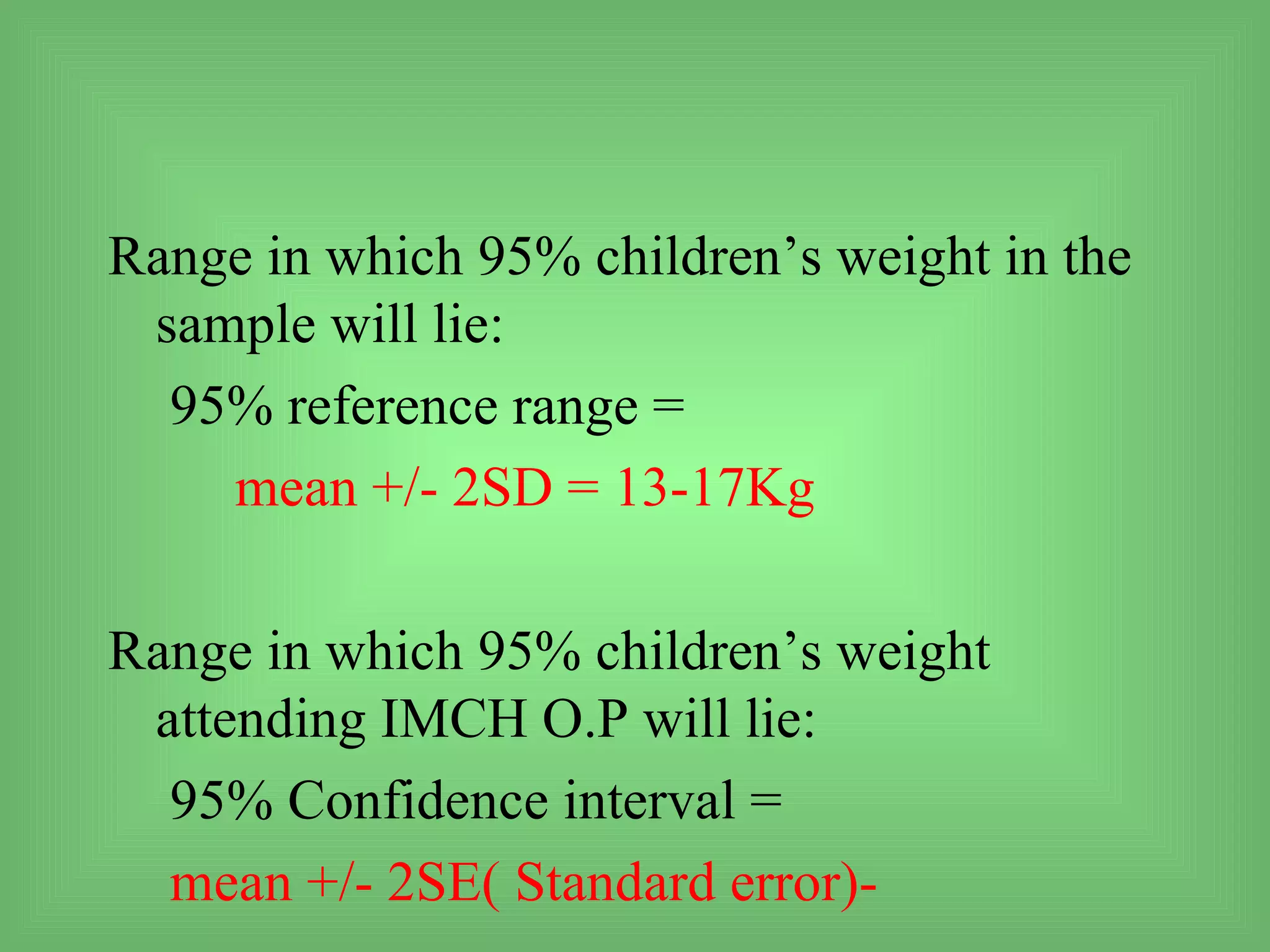 Range in which 95% children’s weight in the
 sample will lie:
  95% reference range =
    mean +/- 2SD = 13-17Kg

Range in which 95% children’s weight
 attending IMCH O.P will lie:
  95% Confidence interval =
  mean +/- 2SE( Standard error)-
 