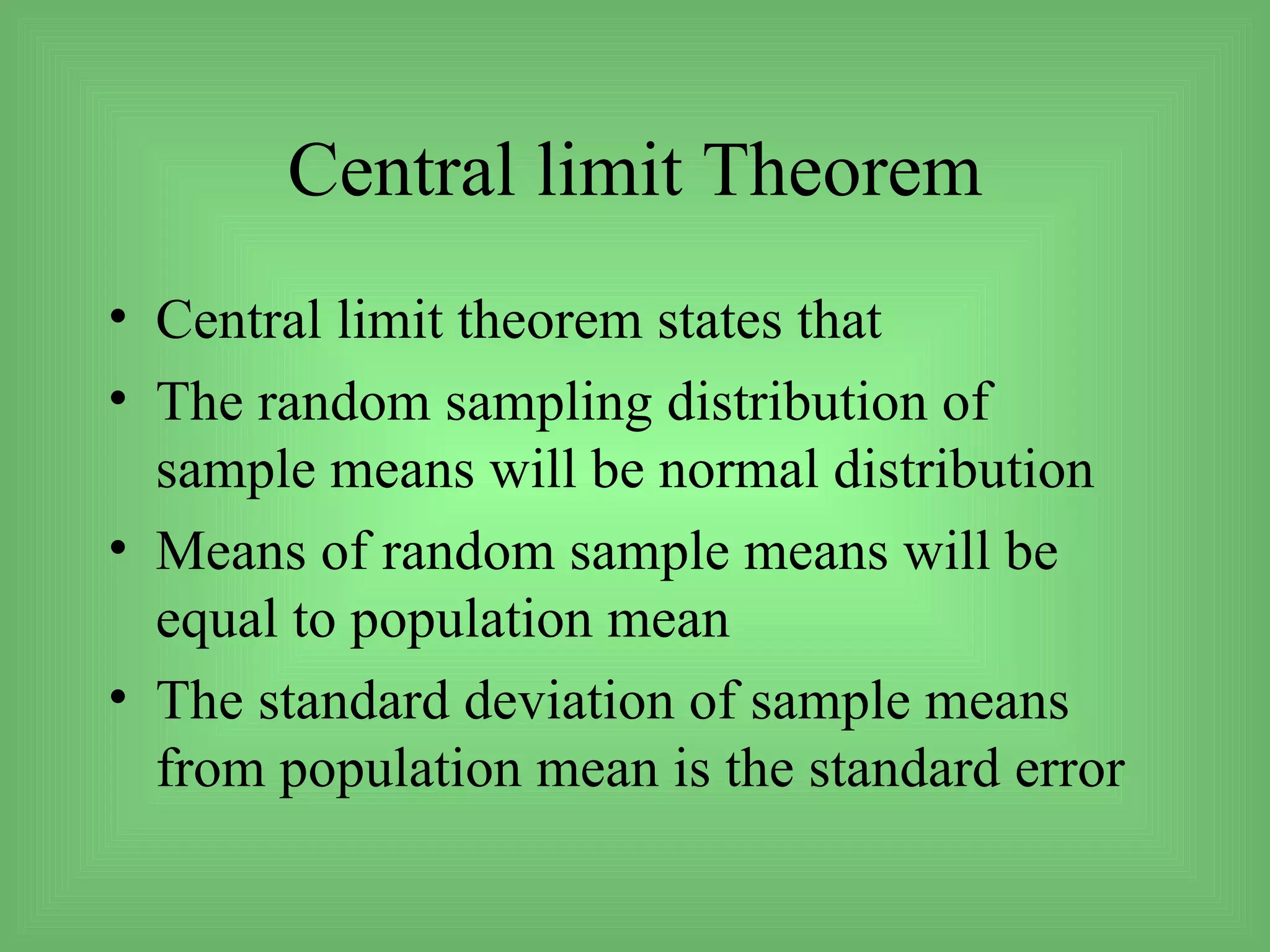 Central limit Theorem
• Central limit theorem states that
• The random sampling distribution of
  sample means will be normal distribution
• Means of random sample means will be
  equal to population mean
• The standard deviation of sample means
  from population mean is the standard error
 