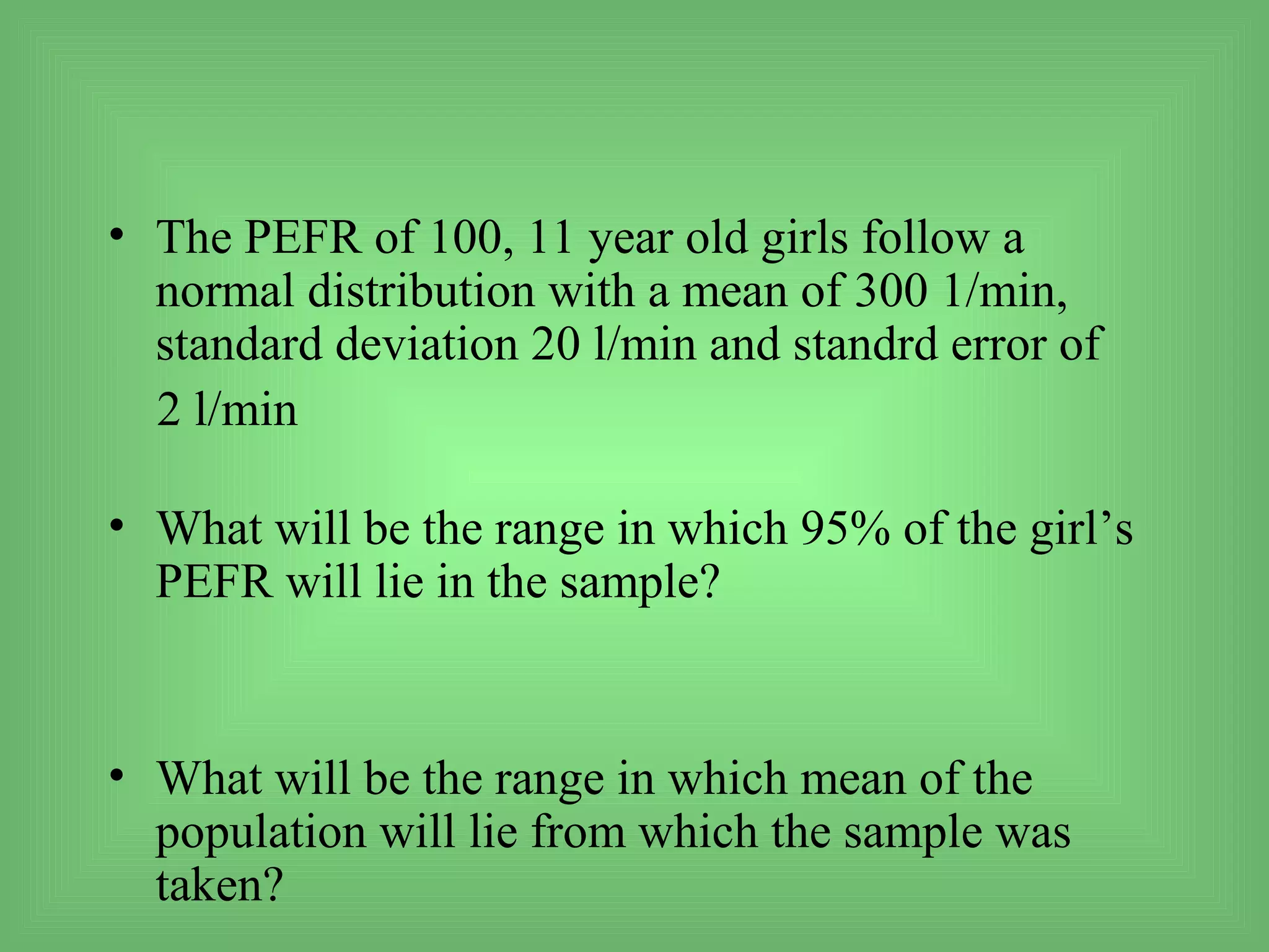 • The PEFR of 100, 11 year old girls follow a
  normal distribution with a mean of 300 1/min,
  standard deviation 20 l/min and standrd error of
  2 l/min

• What will be the range in which 95% of the girl’s
  PEFR will lie in the sample?


• What will be the range in which mean of the
  population will lie from which the sample was
  taken?
 