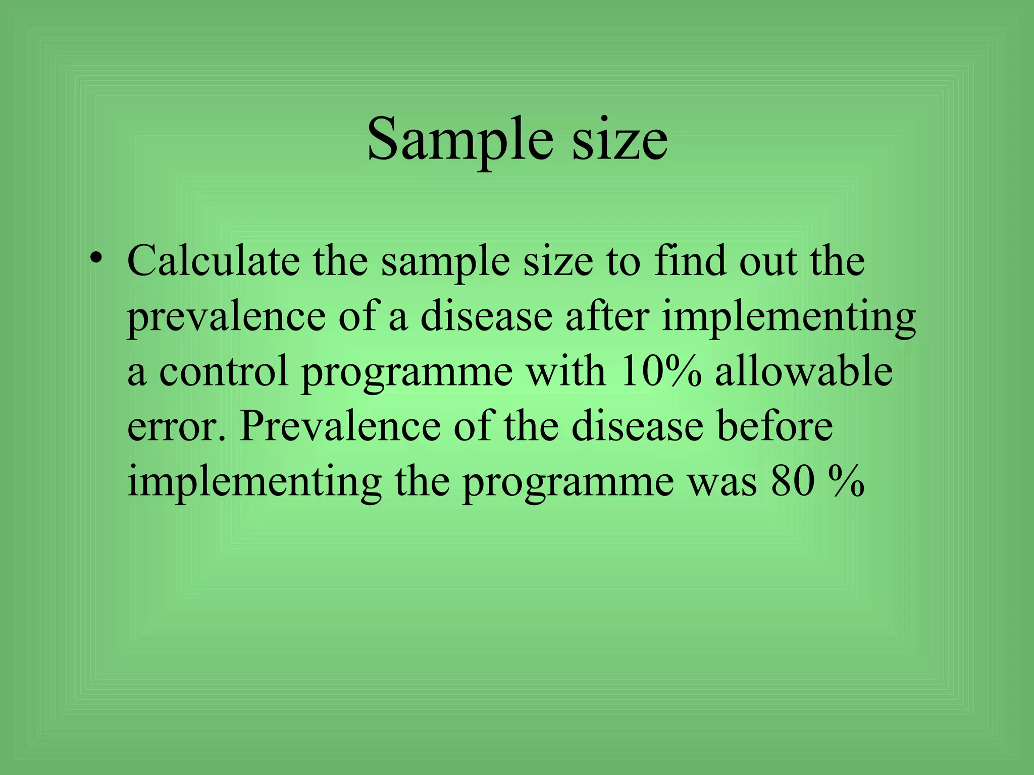 Sample size
• Calculate the sample size to find out the
  prevalence of a disease after implementing
  a control programme with 10% allowable
  error. Prevalence of the disease before
  implementing the programme was 80 %
 