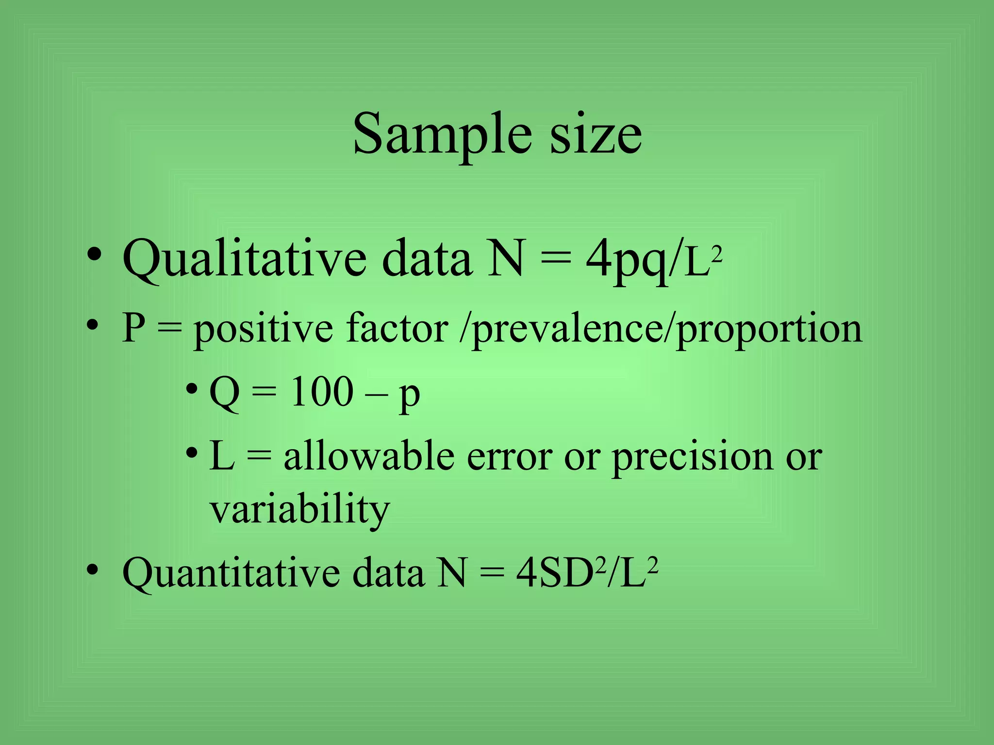 Sample size
• Qualitative data N = 4pq/L2
• P = positive factor /prevalence/proportion
     • Q = 100 – p
     • L = allowable error or precision or
       variability
• Quantitative data N = 4SD2/L2
 