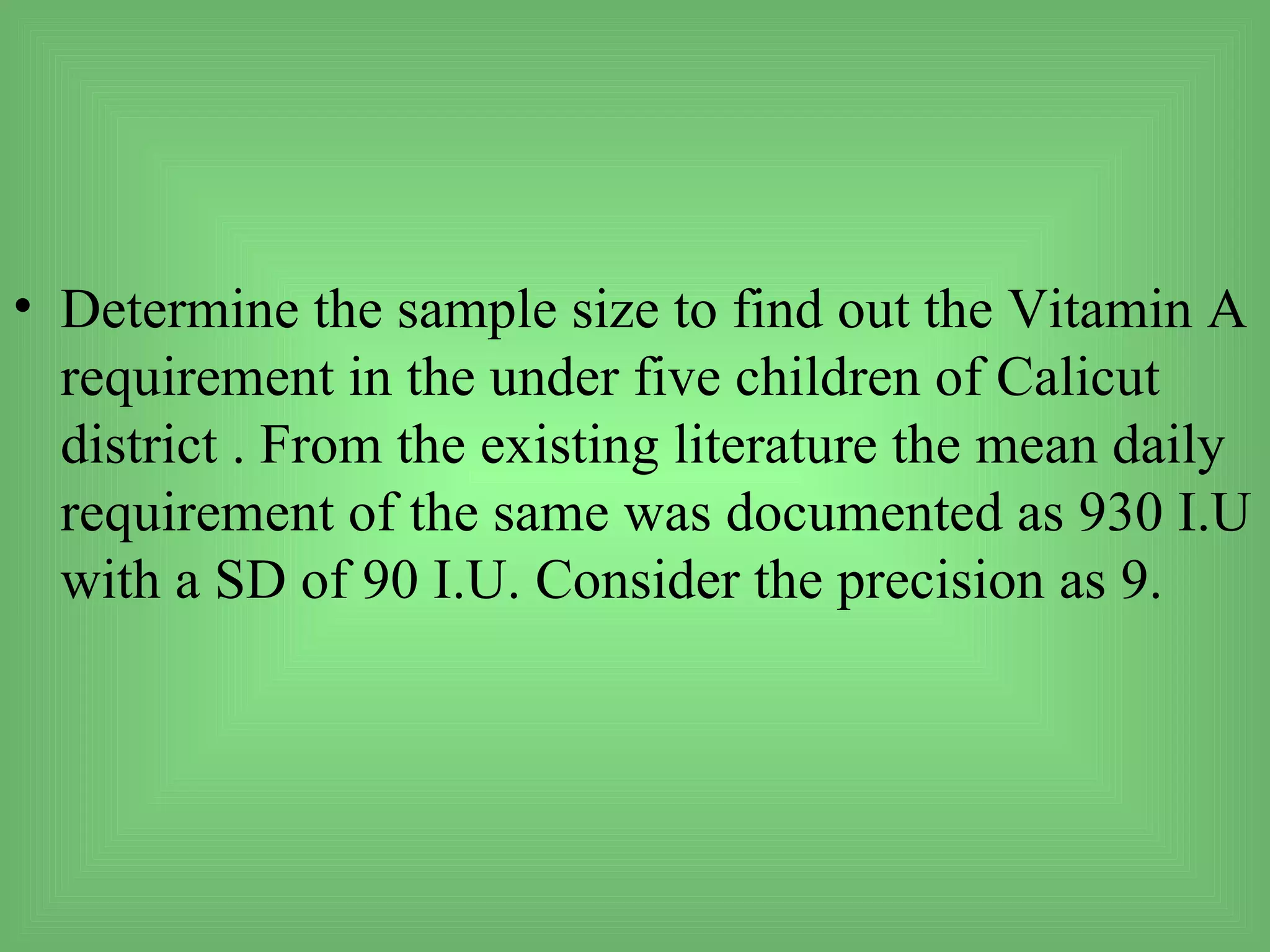 • Determine the sample size to find out the Vitamin A
  requirement in the under five children of Calicut
  district . From the existing literature the mean daily
  requirement of the same was documented as 930 I.U
  with a SD of 90 I.U. Consider the precision as 9.
 