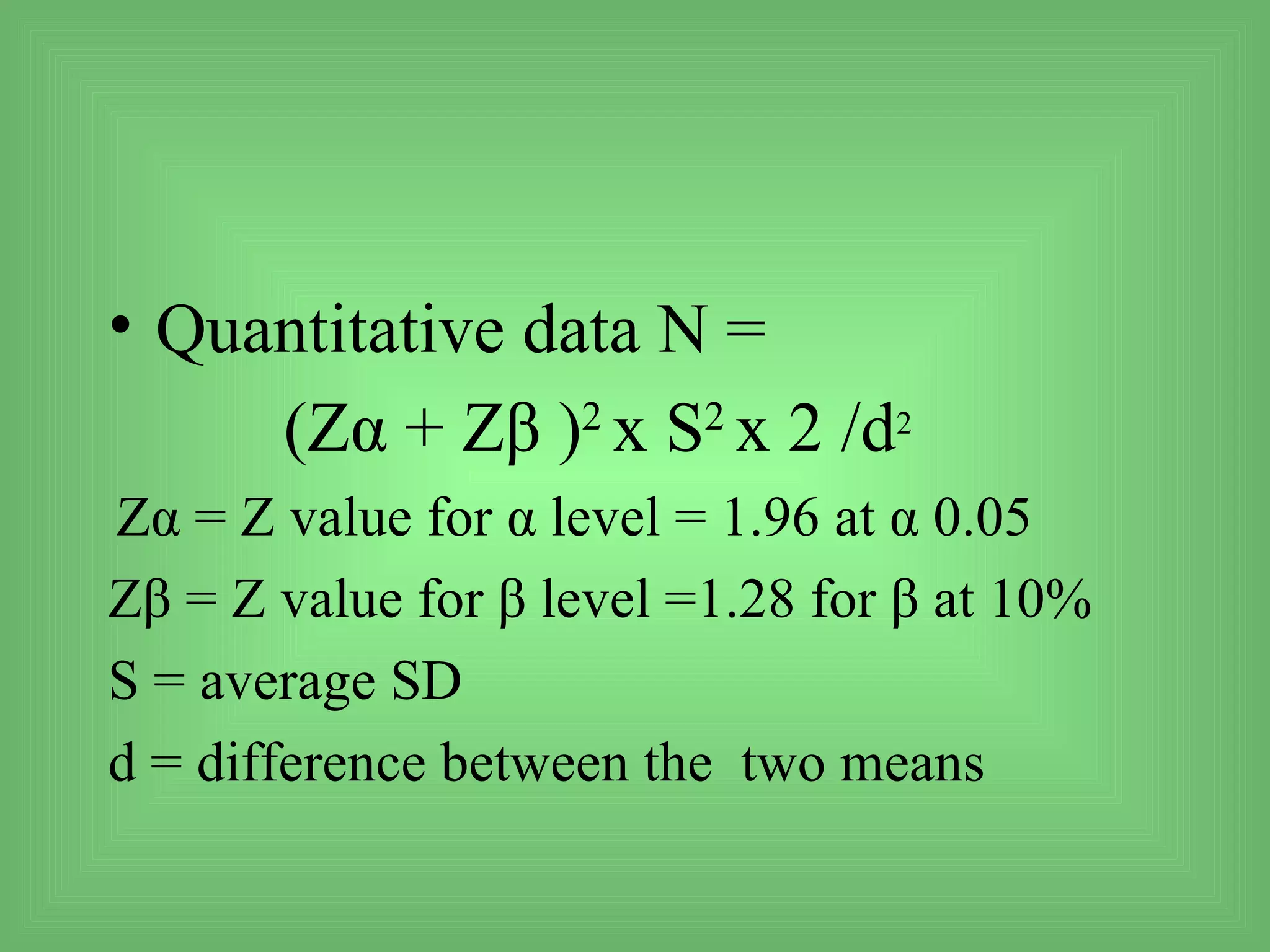 • Quantitative data N =
     (Zα + Zβ )2 x S2 x 2 /d2
Zα = Z value for α level = 1.96 at α 0.05
Zβ = Z value for β level =1.28 for β at 10%
S = average SD
d = difference between the two means
 