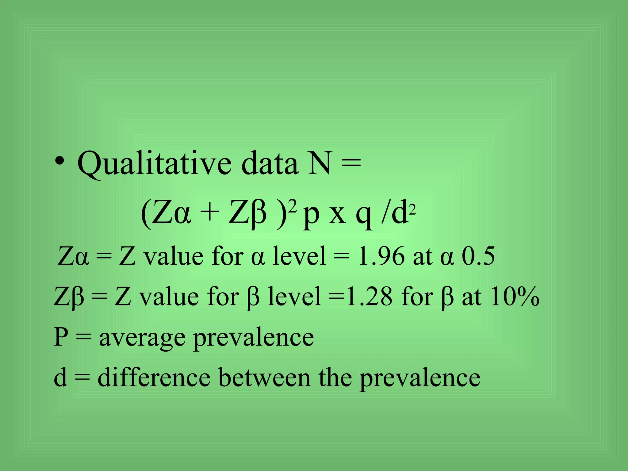 • Qualitative data N =
      (Zα + Zβ )2 p x q /d2
Zα = Z value for α level = 1.96 at α 0.5
Zβ = Z value for β level =1.28 for β at 10%
P = average prevalence
d = difference between the prevalence
 