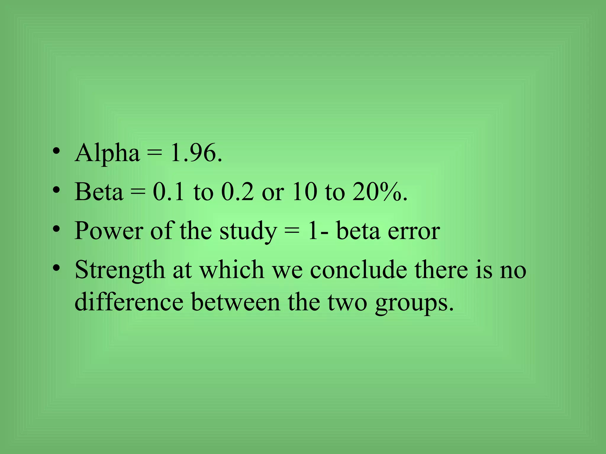 •   Alpha = 1.96.
•   Beta = 0.1 to 0.2 or 10 to 20%.
•   Power of the study = 1- beta error
•   Strength at which we conclude there is no
    difference between the two groups.
 