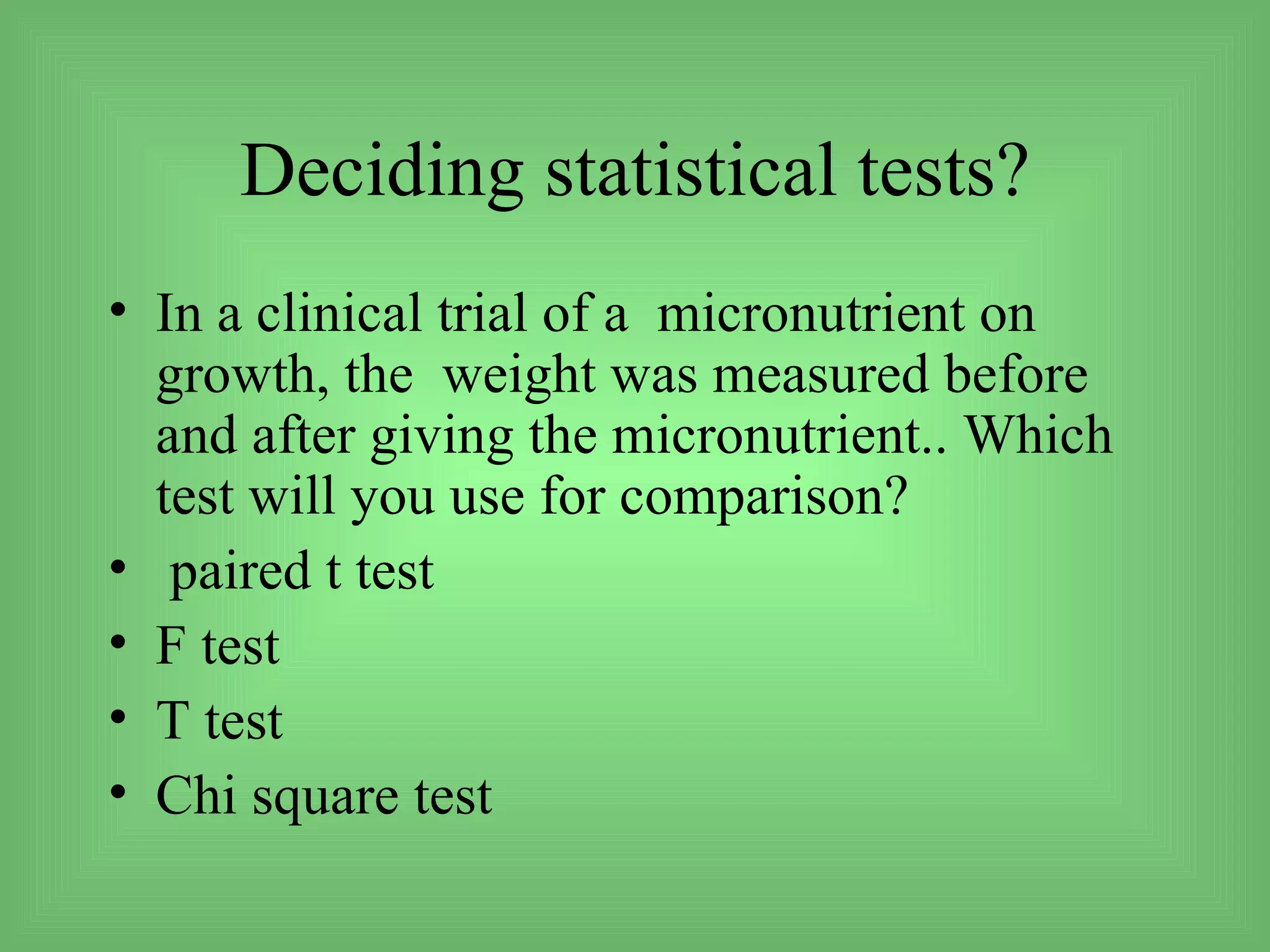 Deciding statistical tests?
• In a clinical trial of a micronutrient on
  growth, the weight was measured before
  and after giving the micronutrient.. Which
  test will you use for comparison?
• paired t test
• F test
• T test
• Chi square test
 