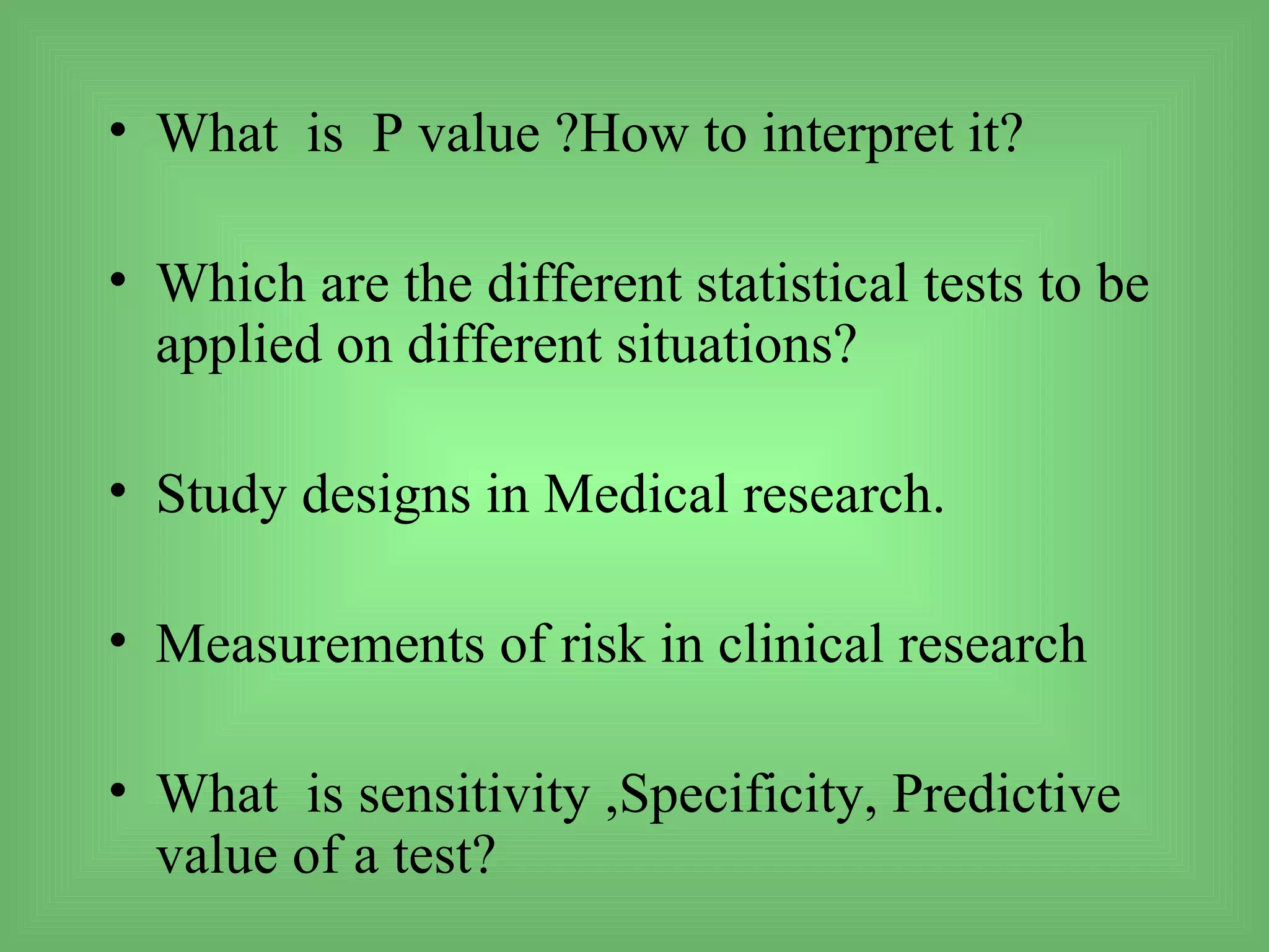 • What is P value ?How to interpret it?

• Which are the different statistical tests to be
  applied on different situations?

• Study designs in Medical research.

• Measurements of risk in clinical research

• What is sensitivity ,Specificity, Predictive
  value of a test?
 