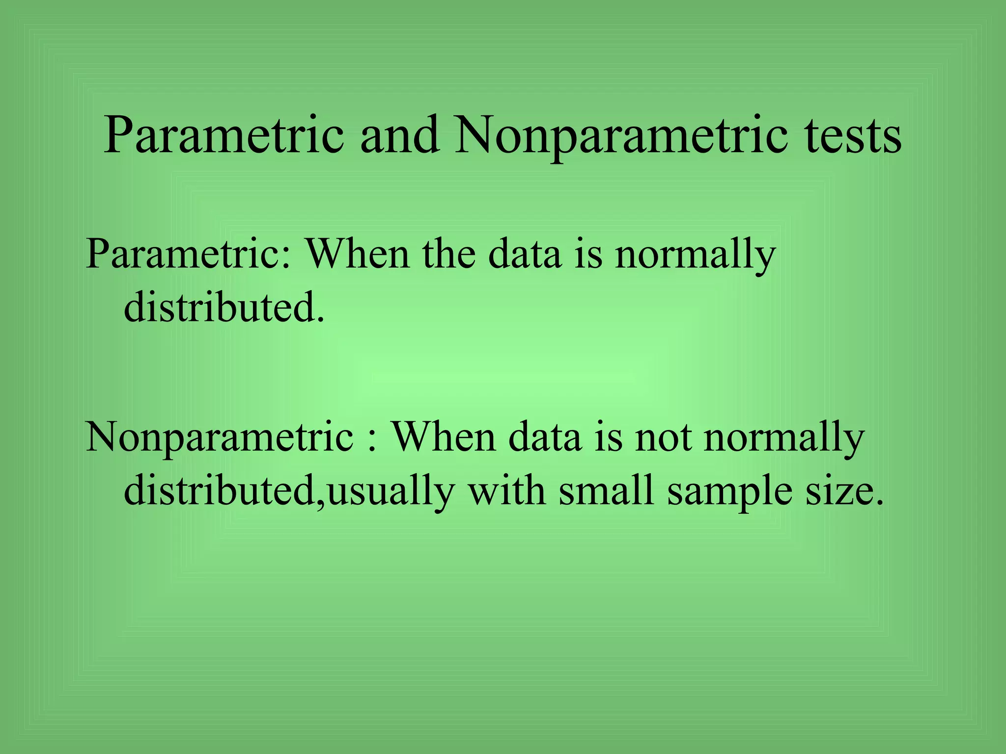 Parametric and Nonparametric tests

Parametric: When the data is normally
  distributed.

Nonparametric : When data is not normally
 distributed,usually with small sample size.
 