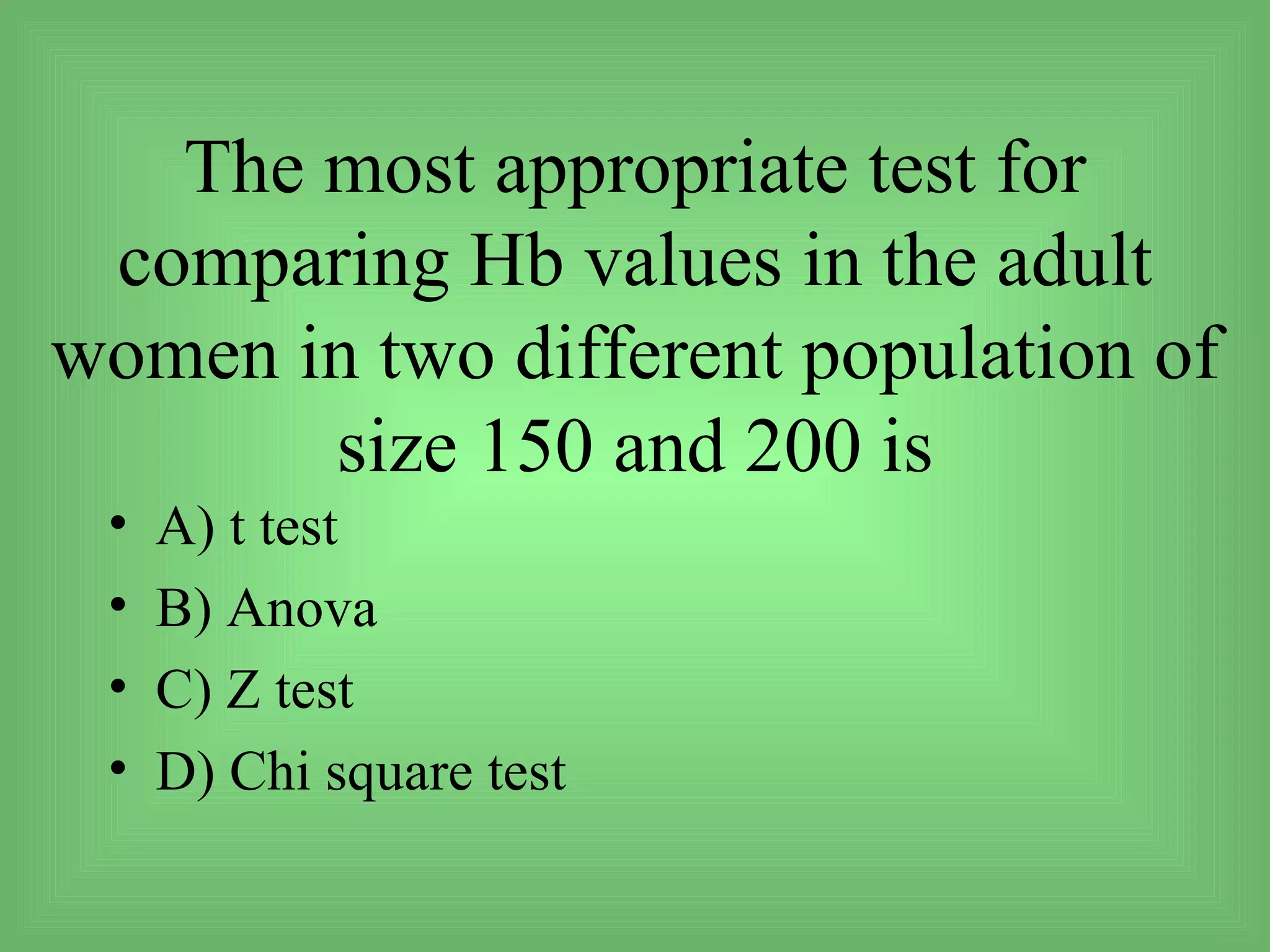 The most appropriate test for
 comparing Hb values in the adult
women in two different population of
       size 150 and 200 is
 •   A) t test
 •   B) Anova
 •   C) Z test
 •   D) Chi square test
 