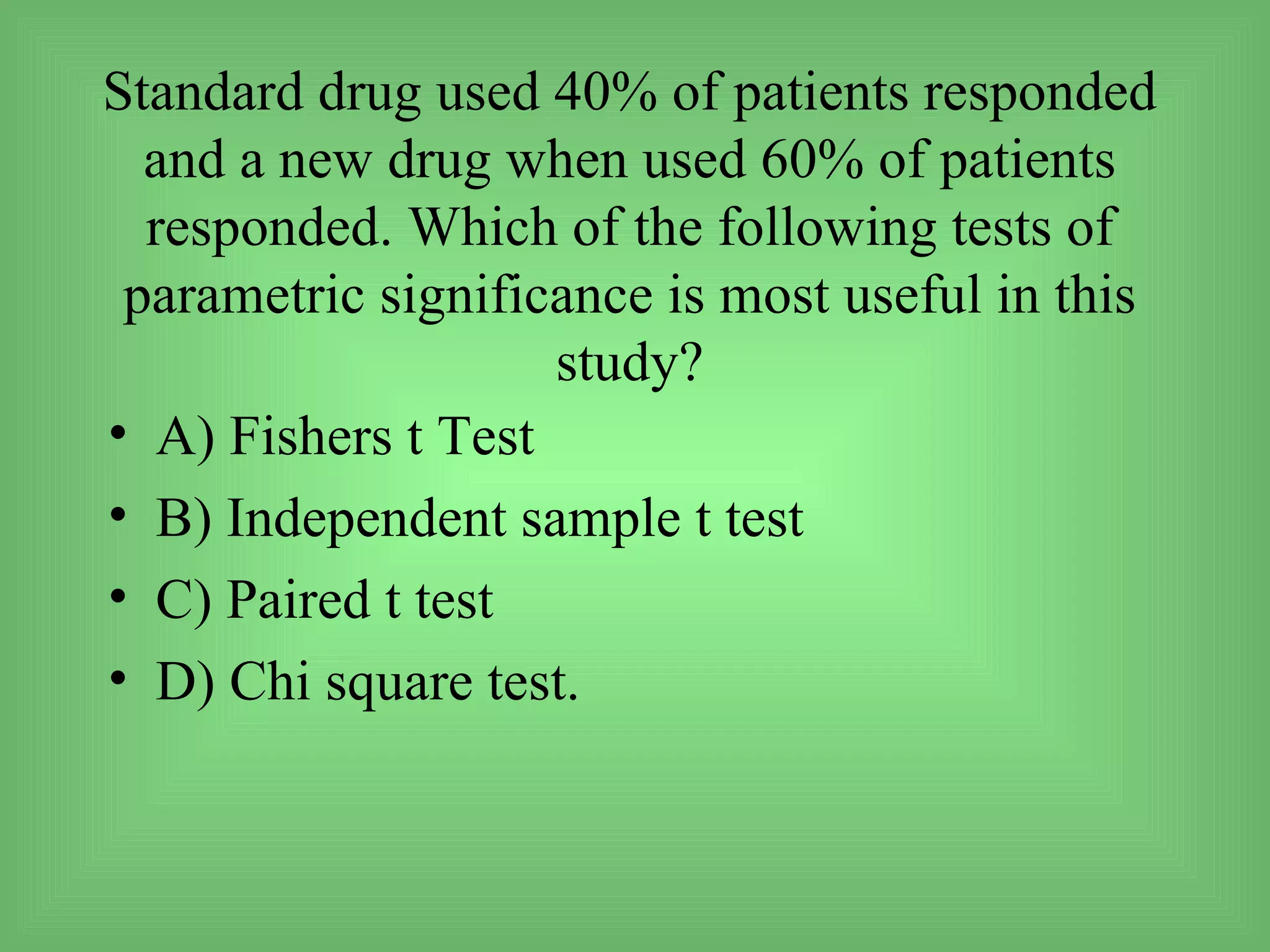 Standard drug used 40% of patients responded
  and a new drug when used 60% of patients
  responded. Which of the following tests of
 parametric significance is most useful in this
                    study?
• A) Fishers t Test
• B) Independent sample t test
• C) Paired t test
• D) Chi square test.
 