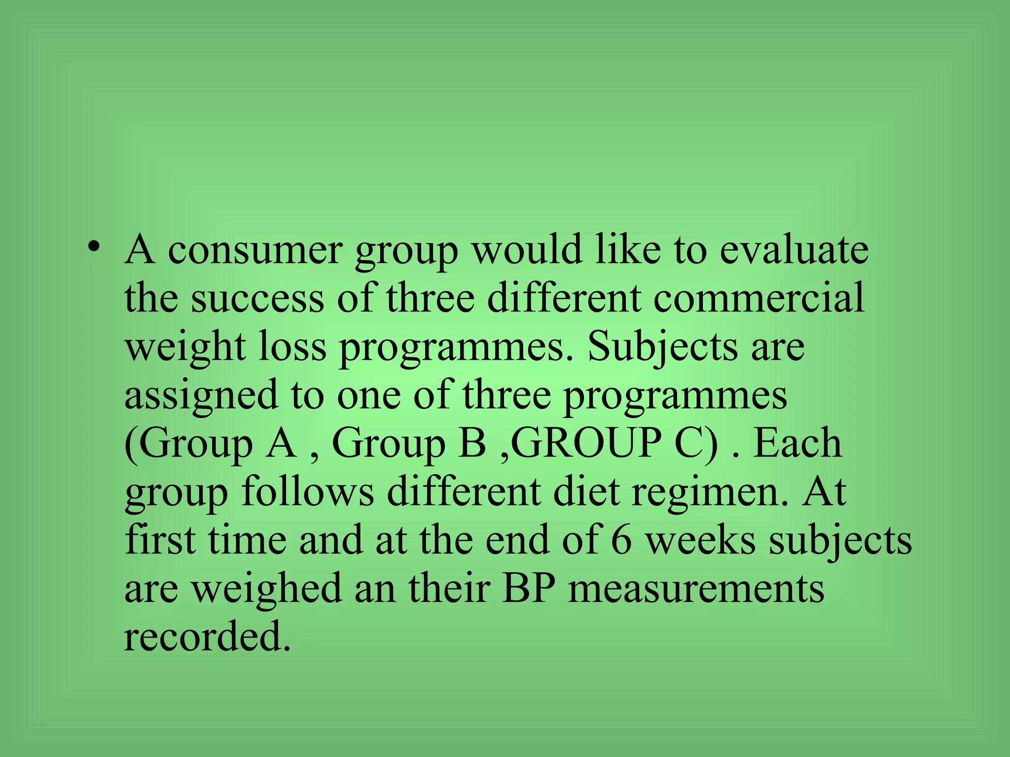 • A consumer group would like to evaluate
  the success of three different commercial
  weight loss programmes. Subjects are
  assigned to one of three programmes
  (Group A , Group B ,GROUP C) . Each
  group follows different diet regimen. At
  first time and at the end of 6 weeks subjects
  are weighed an their BP measurements
  recorded.
 