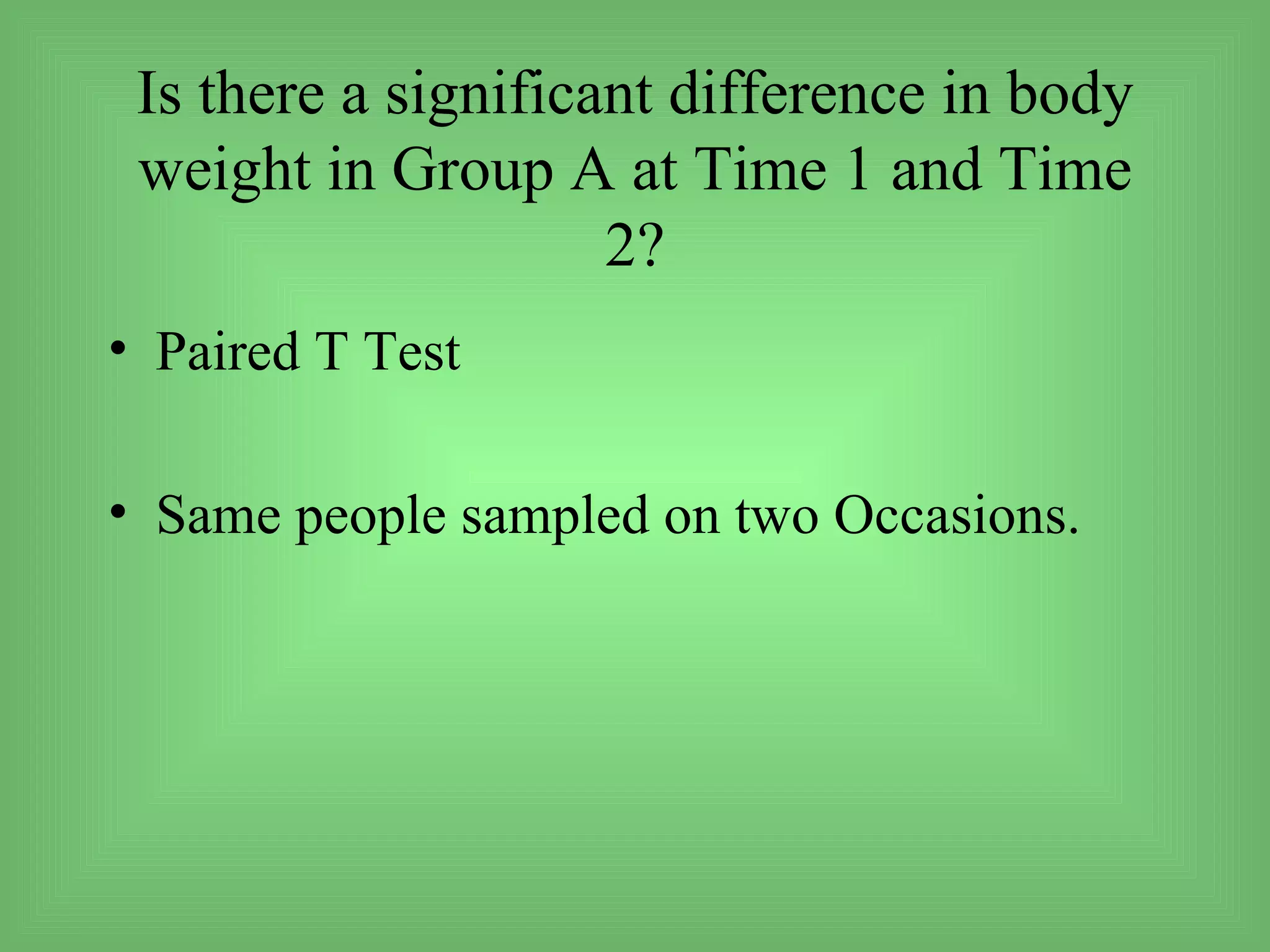 Is there a significant difference in body
 weight in Group A at Time 1 and Time
                     2?
• Paired T Test

• Same people sampled on two Occasions.
 