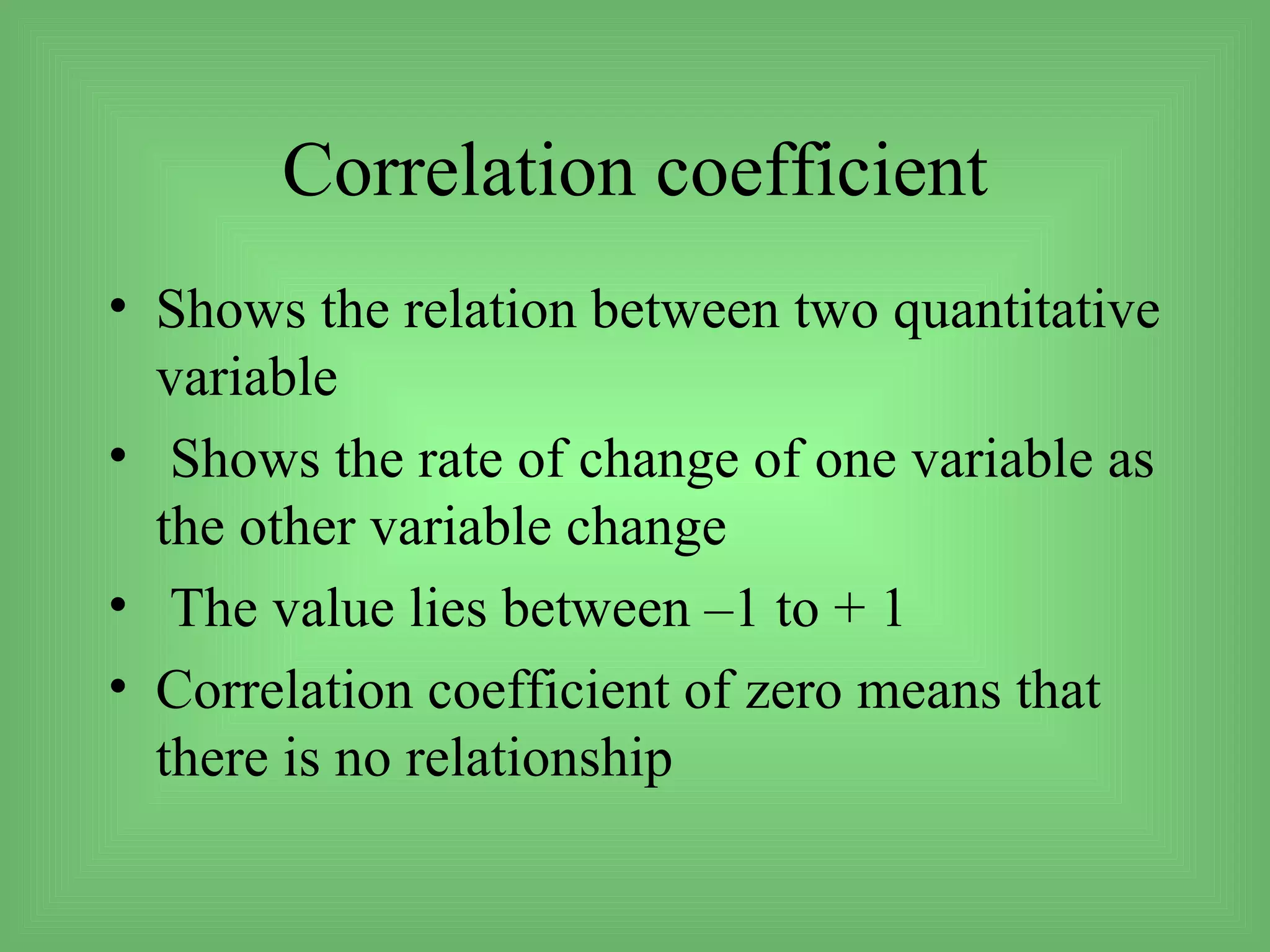 Correlation coefficient
• Shows the relation between two quantitative
  variable
• Shows the rate of change of one variable as
  the other variable change
• The value lies between –1 to + 1
• Correlation coefficient of zero means that
  there is no relationship
 