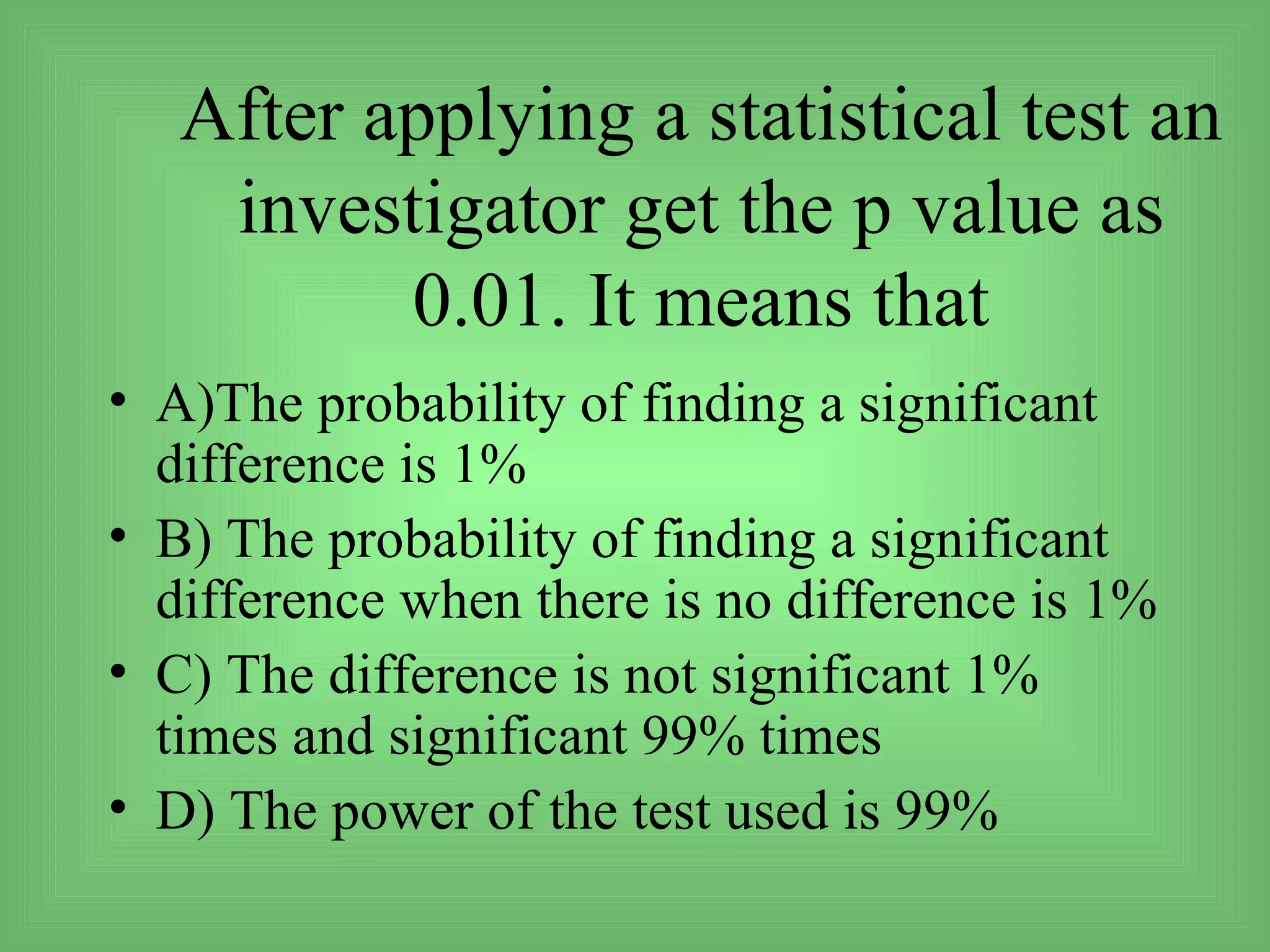 After applying a statistical test an
    investigator get the p value as
          0.01. It means that
• A)The probability of finding a significant
  difference is 1%
• B) The probability of finding a significant
  difference when there is no difference is 1%
• C) The difference is not significant 1%
  times and significant 99% times
• D) The power of the test used is 99%
 
