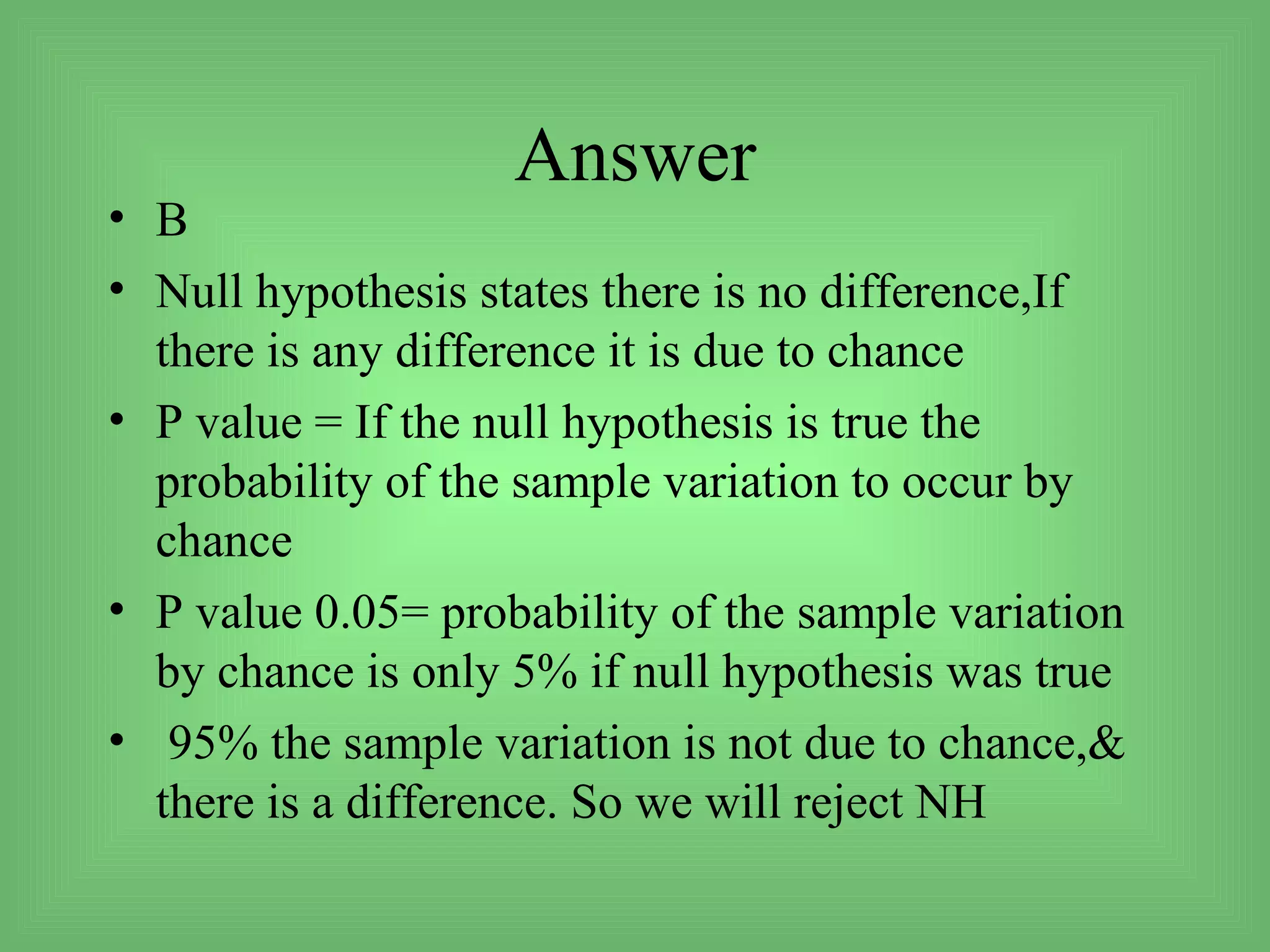 Answer
• B
• Null hypothesis states there is no difference,If
  there is any difference it is due to chance
• P value = If the null hypothesis is true the
  probability of the sample variation to occur by
  chance
• P value 0.05= probability of the sample variation
  by chance is only 5% if null hypothesis was true
• 95% the sample variation is not due to chance,&
  there is a difference. So we will reject NH
 
