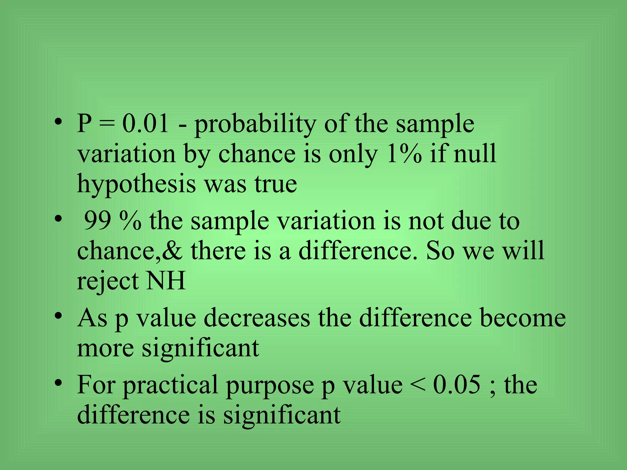 • P = 0.01 - probability of the sample
  variation by chance is only 1% if null
  hypothesis was true
• 99 % the sample variation is not due to
  chance,& there is a difference. So we will
  reject NH
• As p value decreases the difference become
  more significant
• For practical purpose p value < 0.05 ; the
  difference is significant
 