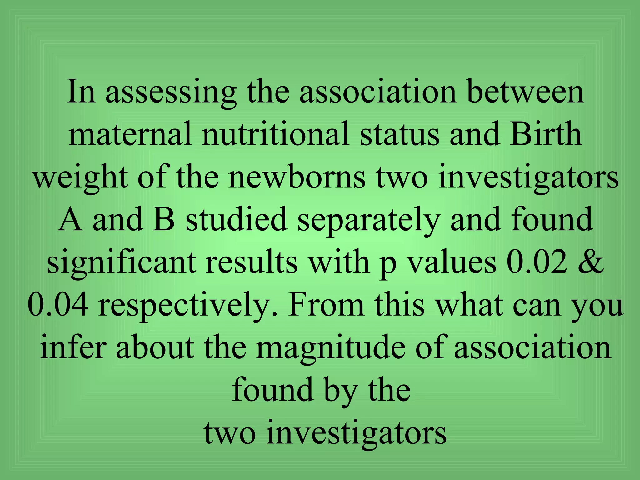 In assessing the association between
    maternal nutritional status and Birth
weight of the newborns two investigators
   A and B studied separately and found
  significant results with p values 0.02 &
0.04 respectively. From this what can you
 infer about the magnitude of association
                found by the
              two investigators
 
