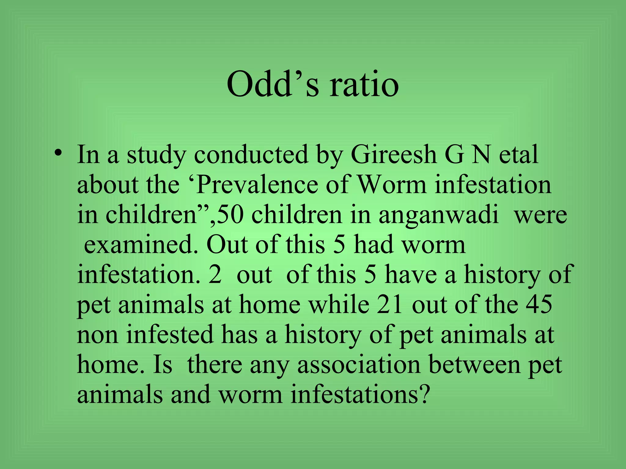 Odd’s ratio
• In a study conducted by Gireesh G N etal
  about the ‘Prevalence of Worm infestation
  in children”,50 children in anganwadi were
   examined. Out of this 5 had worm
  infestation. 2 out of this 5 have a history of
  pet animals at home while 21 out of the 45
  non infested has a history of pet animals at
  home. Is there any association between pet
  animals and worm infestations?
 