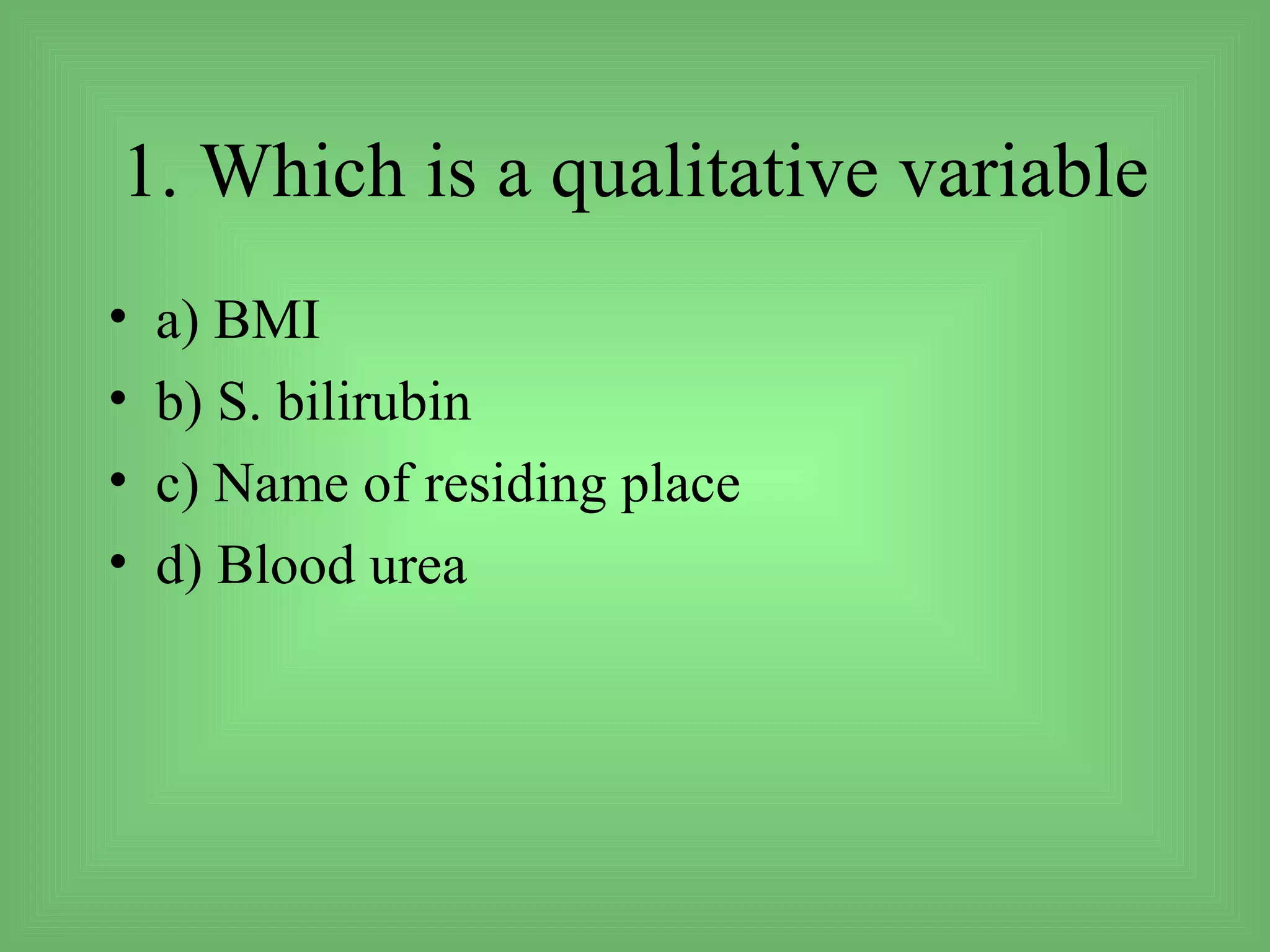 1. Which is a qualitative variable
•   a) BMI
•   b) S. bilirubin
•   c) Name of residing place
•   d) Blood urea
 