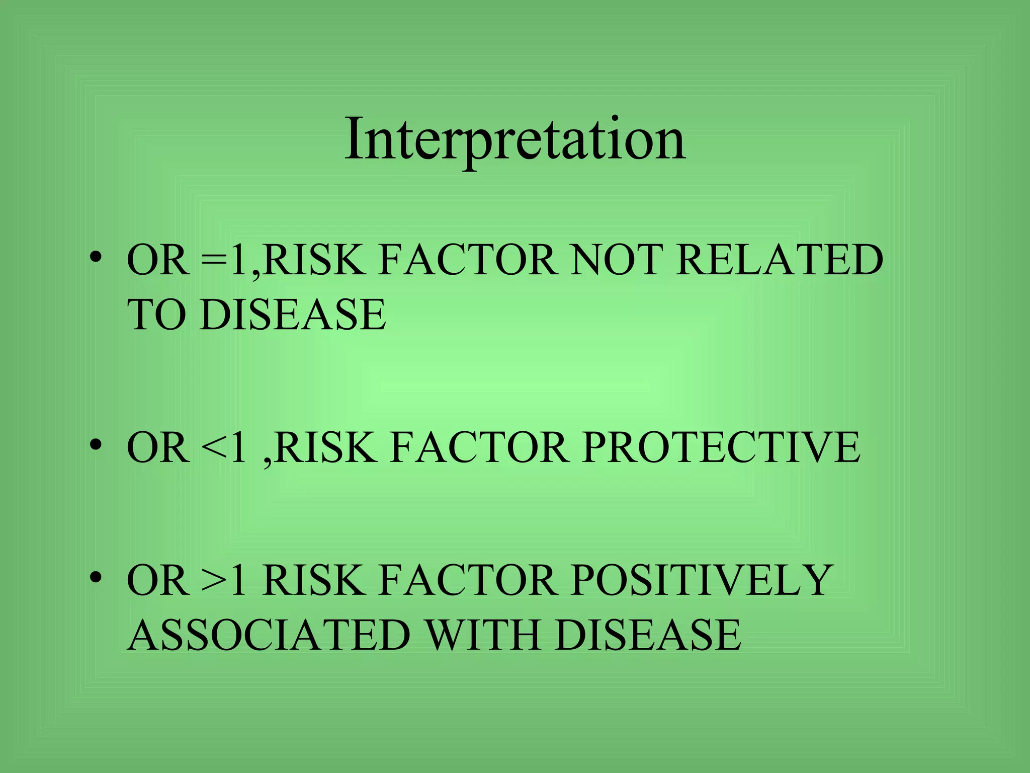 Interpretation
• OR =1,RISK FACTOR NOT RELATED
  TO DISEASE

• OR <1 ,RISK FACTOR PROTECTIVE

• OR >1 RISK FACTOR POSITIVELY
  ASSOCIATED WITH DISEASE
 