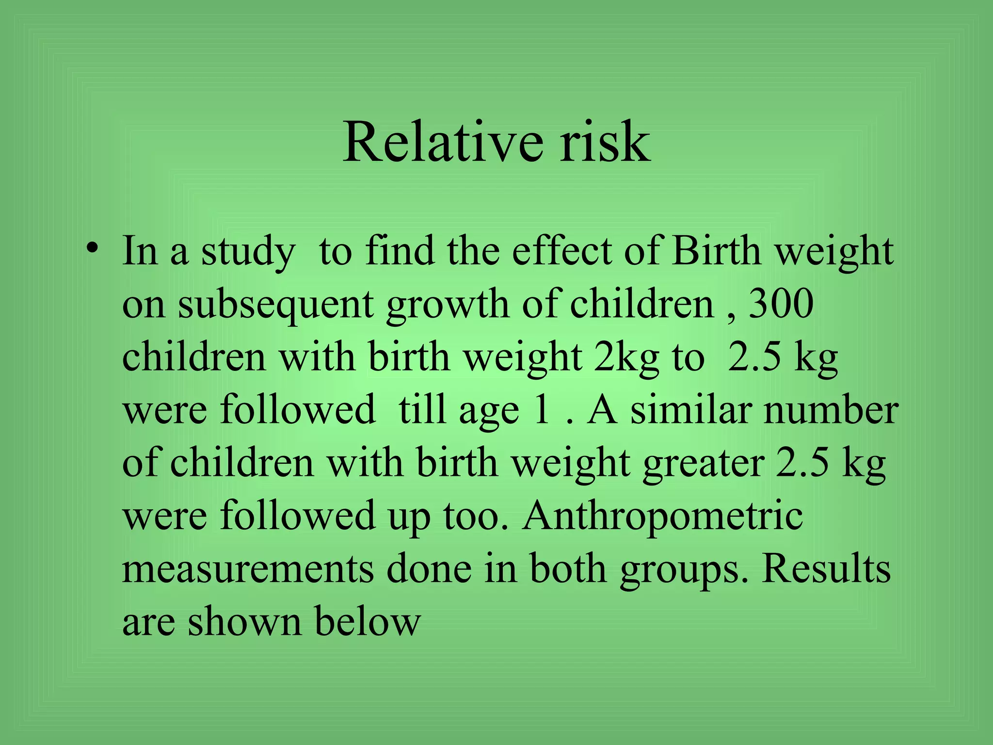 Relative risk
• In a study to find the effect of Birth weight
  on subsequent growth of children , 300
  children with birth weight 2kg to 2.5 kg
  were followed till age 1 . A similar number
  of children with birth weight greater 2.5 kg
  were followed up too. Anthropometric
  measurements done in both groups. Results
  are shown below
 