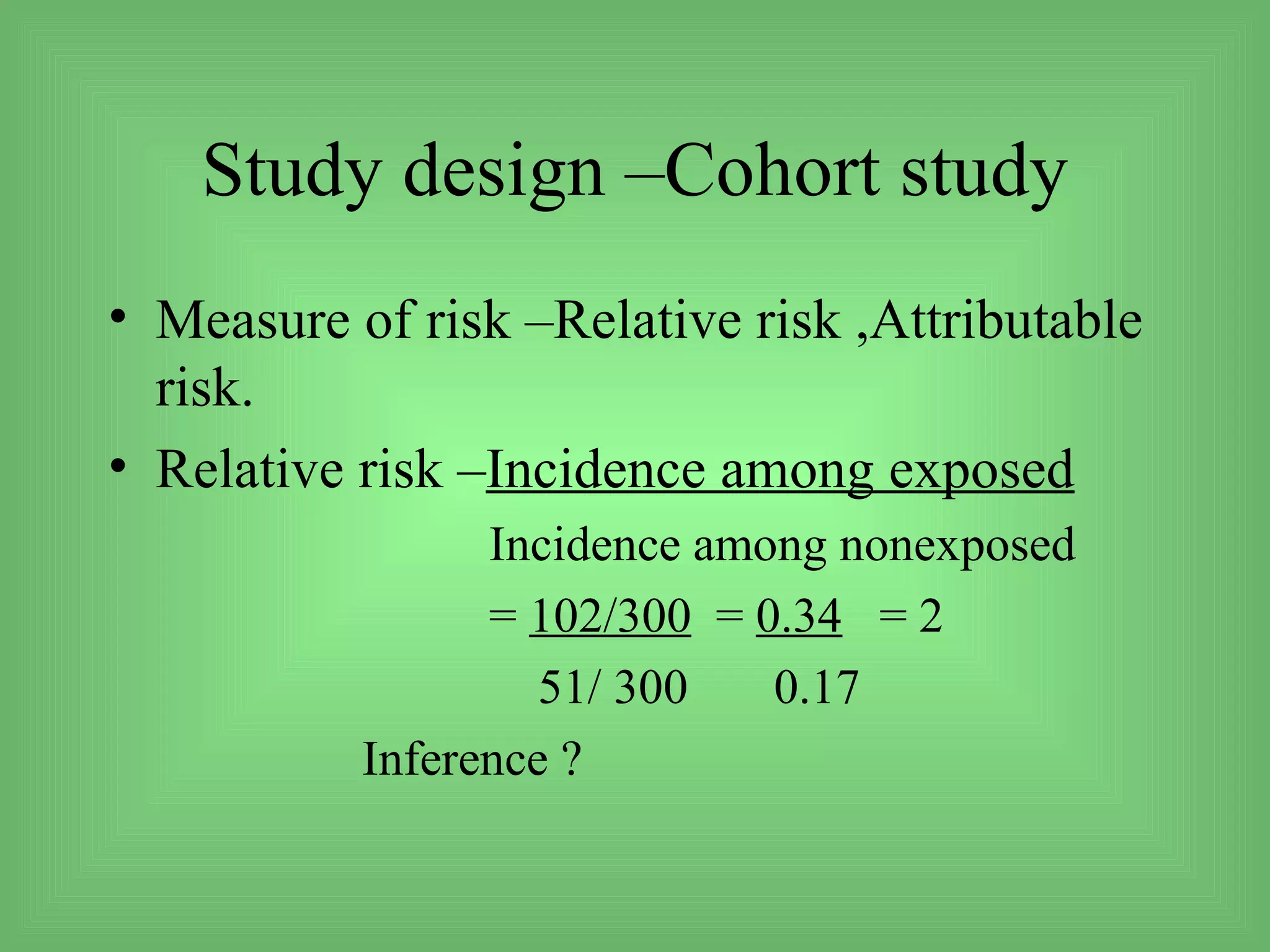 Study design –Cohort study
• Measure of risk –Relative risk ,Attributable
  risk.
• Relative risk –Incidence among exposed
                 Incidence among nonexposed
                 = 102/300 = 0.34 = 2
                    51/ 300   0.17
           Inference ?
 